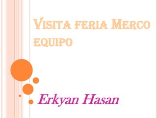 VISITA FERIA MERCO
EQUIPO
Erkyan Hasan
 