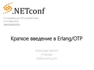 5-я конференция .NET разработчиков
21 октября 2012
www.dotnetconf.ru




       Краткое введение в Erlang/OTP

                               Александр Карпич
                                    «Планар»
                                twitter.com/_ymn
 