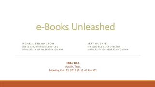e-Books Unleashed
JEFF KUSKIE
E-RESOURCE COORDINATOR
UNIVERSITY OF NEBRASKA OMAHA
RENE J. ERLANDSON
DIRECTOR, VIRTUAL SERVICES
UNIVERSITY OF NEBRASKA OMAHA
ER&L 2015
Austin, Texas
Monday, Feb. 23, 2015 11-11:45 Rm 301
 