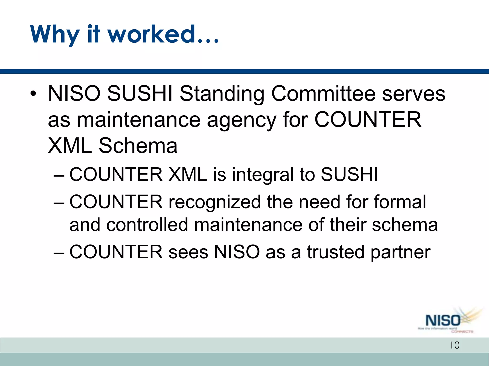 Why it worked…

• NISO SUSHI Standing Committee serves
  as maintenance agency for COUNTER
  XML Schema
  – COUNTER XML is integral to SUSHI
  – COUNTER recognized the need for formal
    and controlled maintenance of their schema
  – COUNTER sees NISO as a trusted partner



                                                 10
 