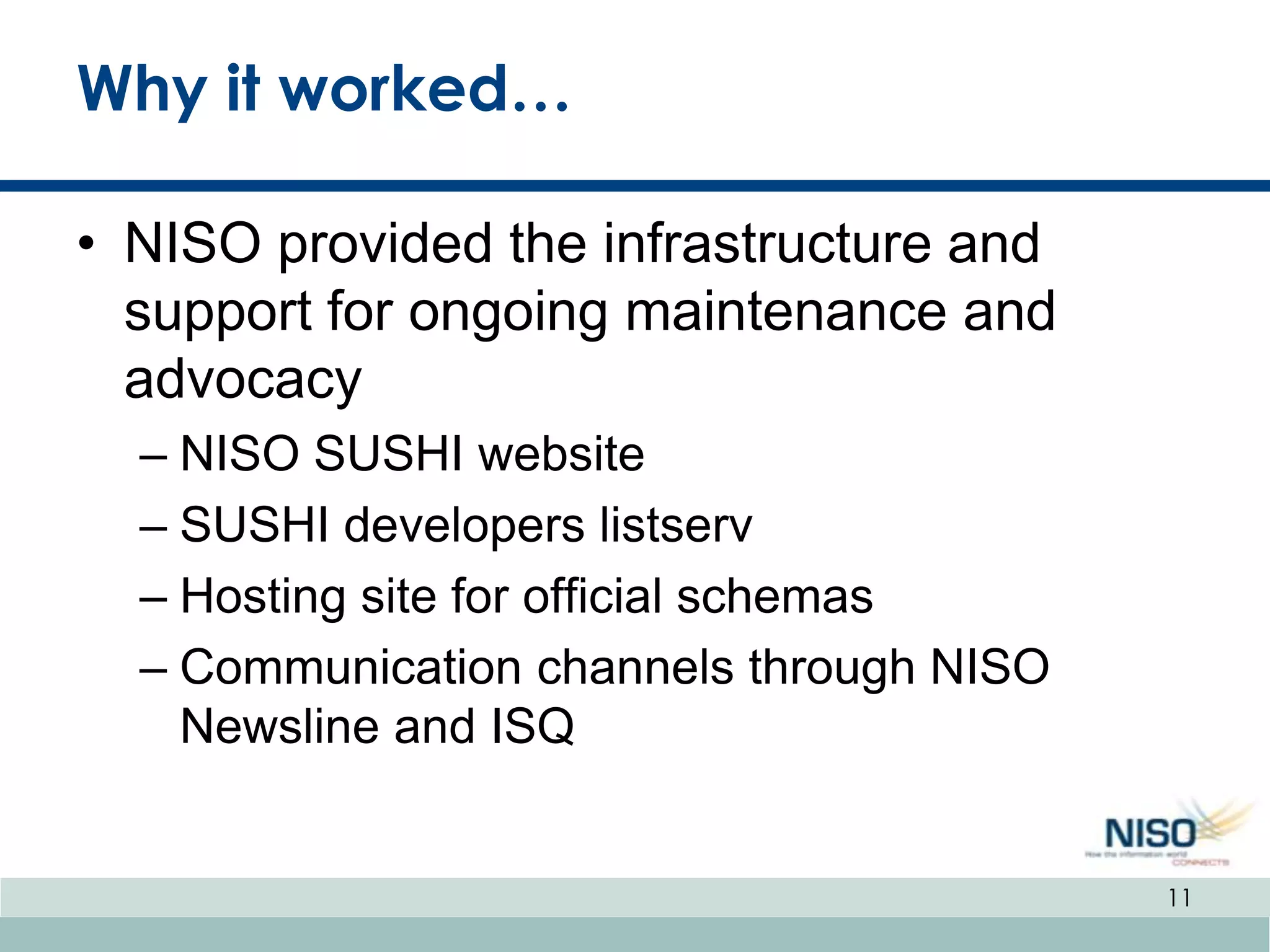 Why it worked…

• NISO provided the infrastructure and
  support for ongoing maintenance and
  advocacy
  – NISO SUSHI website
  – SUSHI developers listserv
  – Hosting site for official schemas
  – Communication channels through NISO
    Newsline and ISQ


                                          11
 