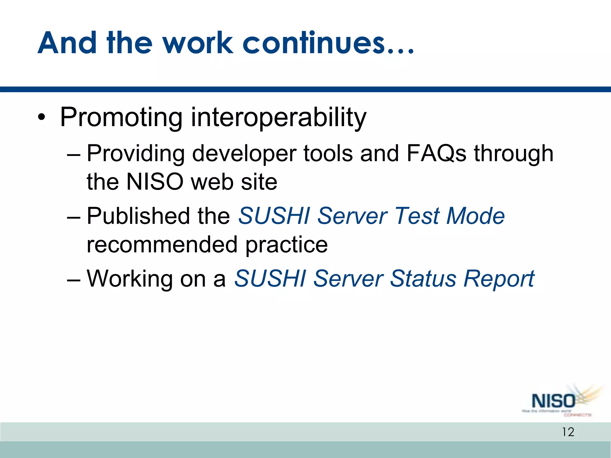 And the work continues…

• Promoting interoperability
  – Providing developer tools and FAQs through
    the NISO web site
  – Published the SUSHI Server Test Mode
    recommended practice
  – Working on a SUSHI Server Status Report




                                                 12
 