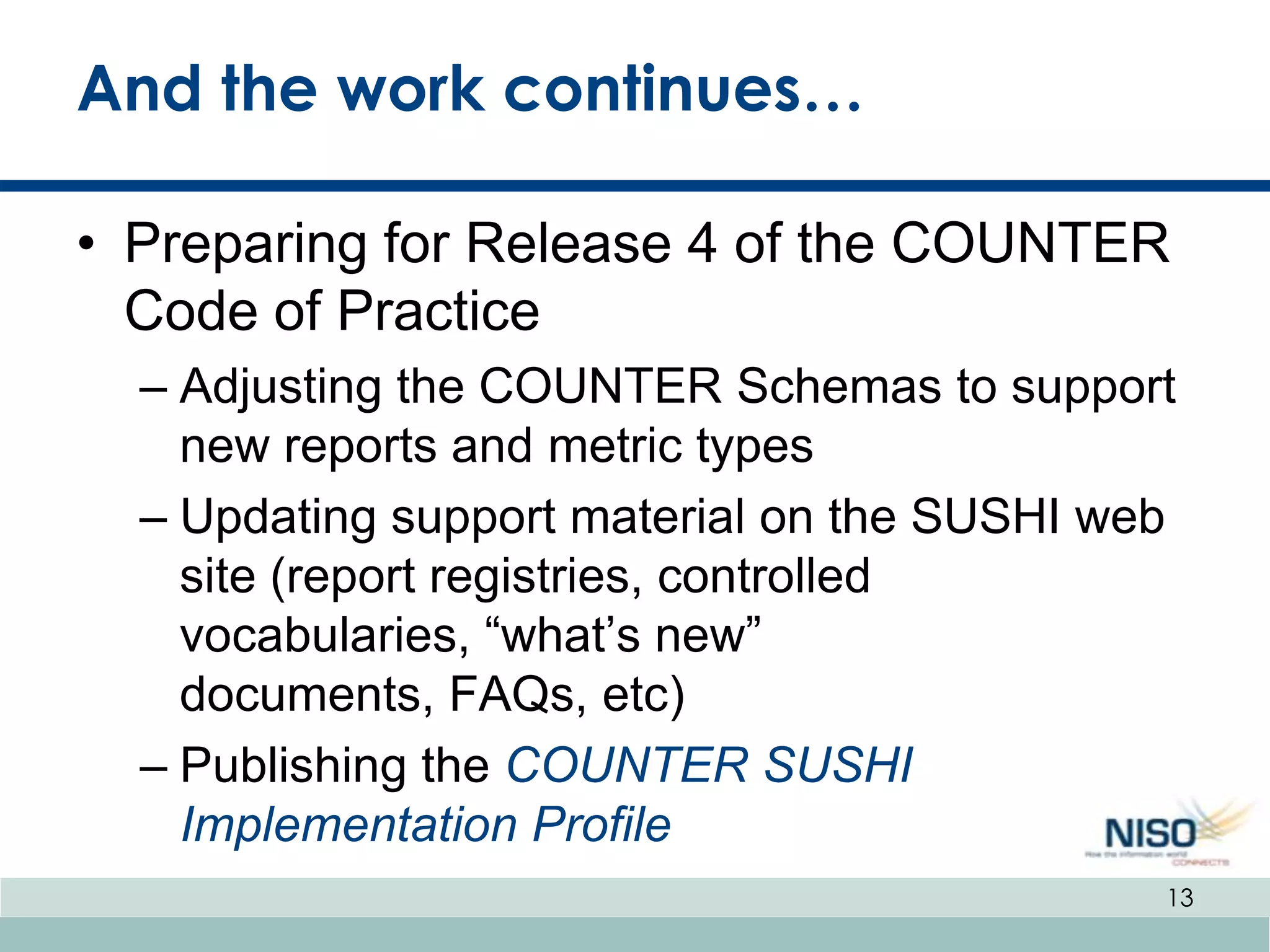 And the work continues…

• Preparing for Release 4 of the COUNTER
  Code of Practice
  – Adjusting the COUNTER Schemas to support
    new reports and metric types
  – Updating support material on the SUSHI web
    site (report registries, controlled
    vocabularies, “what’s new”
    documents, FAQs, etc)
  – Publishing the COUNTER SUSHI
    Implementation Profile
                                             13
 