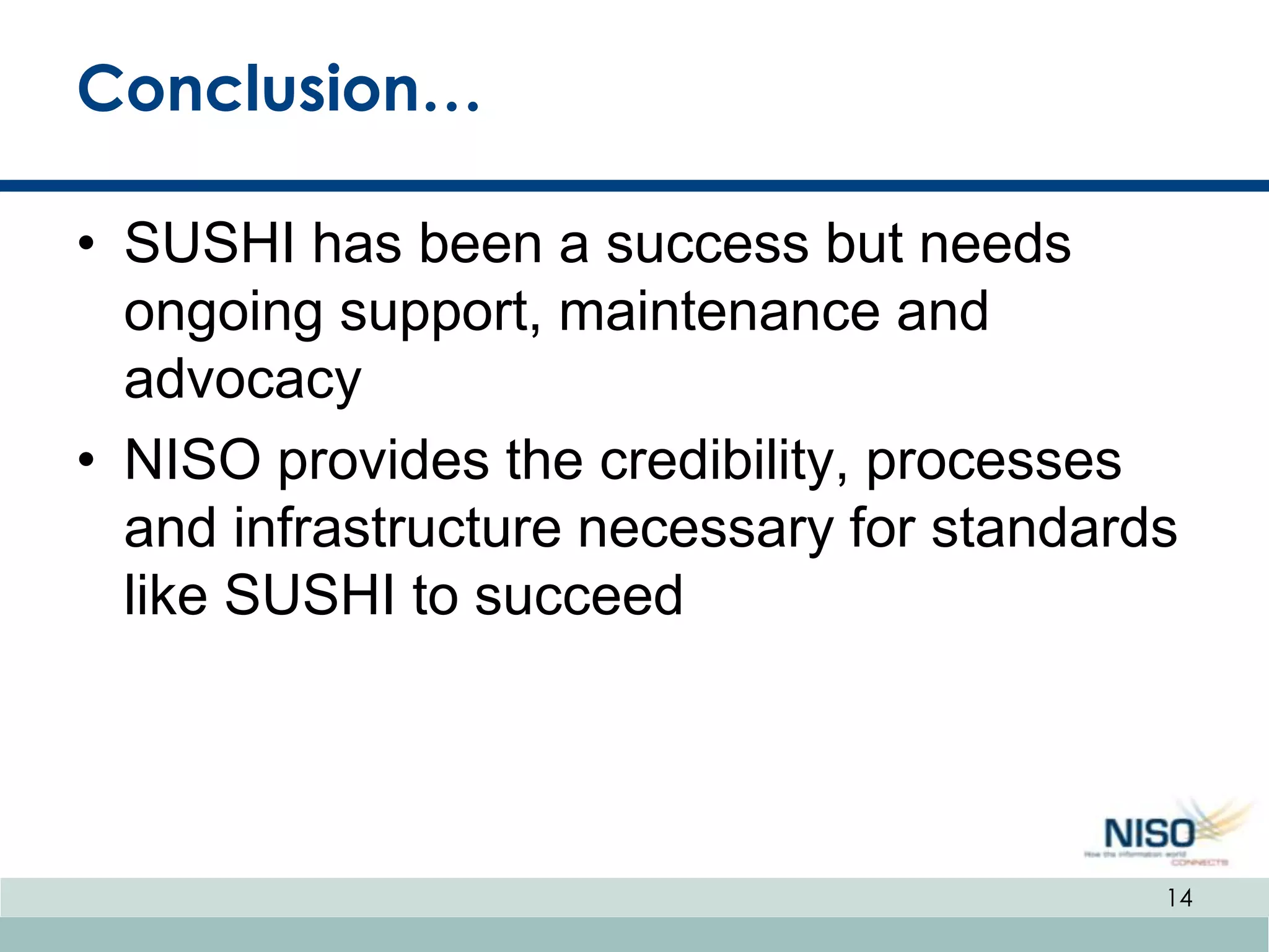 Conclusion…

• SUSHI has been a success but needs
  ongoing support, maintenance and
  advocacy
• NISO provides the credibility, processes
  and infrastructure necessary for standards
  like SUSHI to succeed




                                           14
 