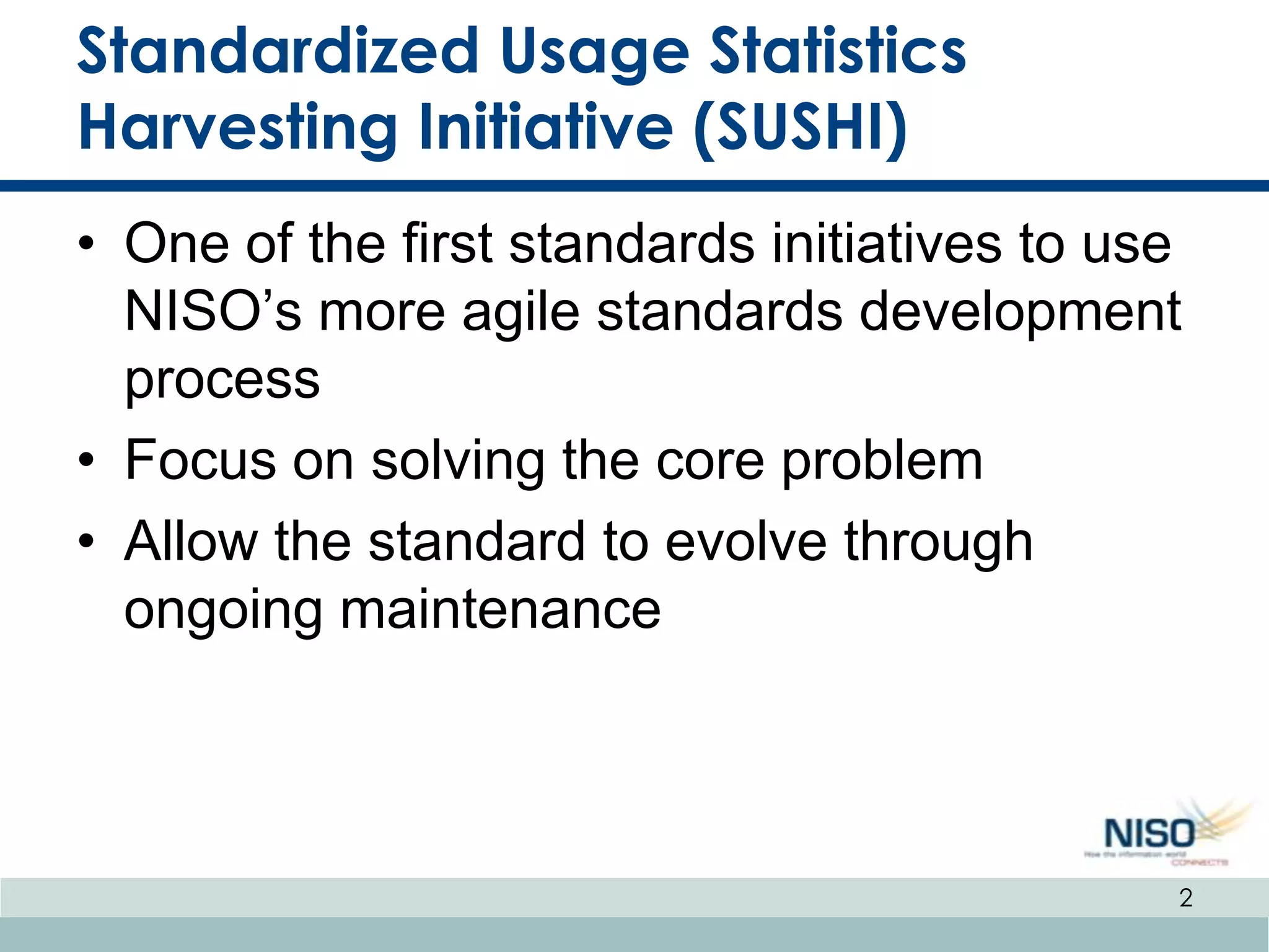 Standardized Usage Statistics
Harvesting Initiative (SUSHI)
• One of the first standards initiatives to use
  NISO’s more agile standards development
  process
• Focus on solving the core problem
• Allow the standard to evolve through
  ongoing maintenance



                                              2
 
