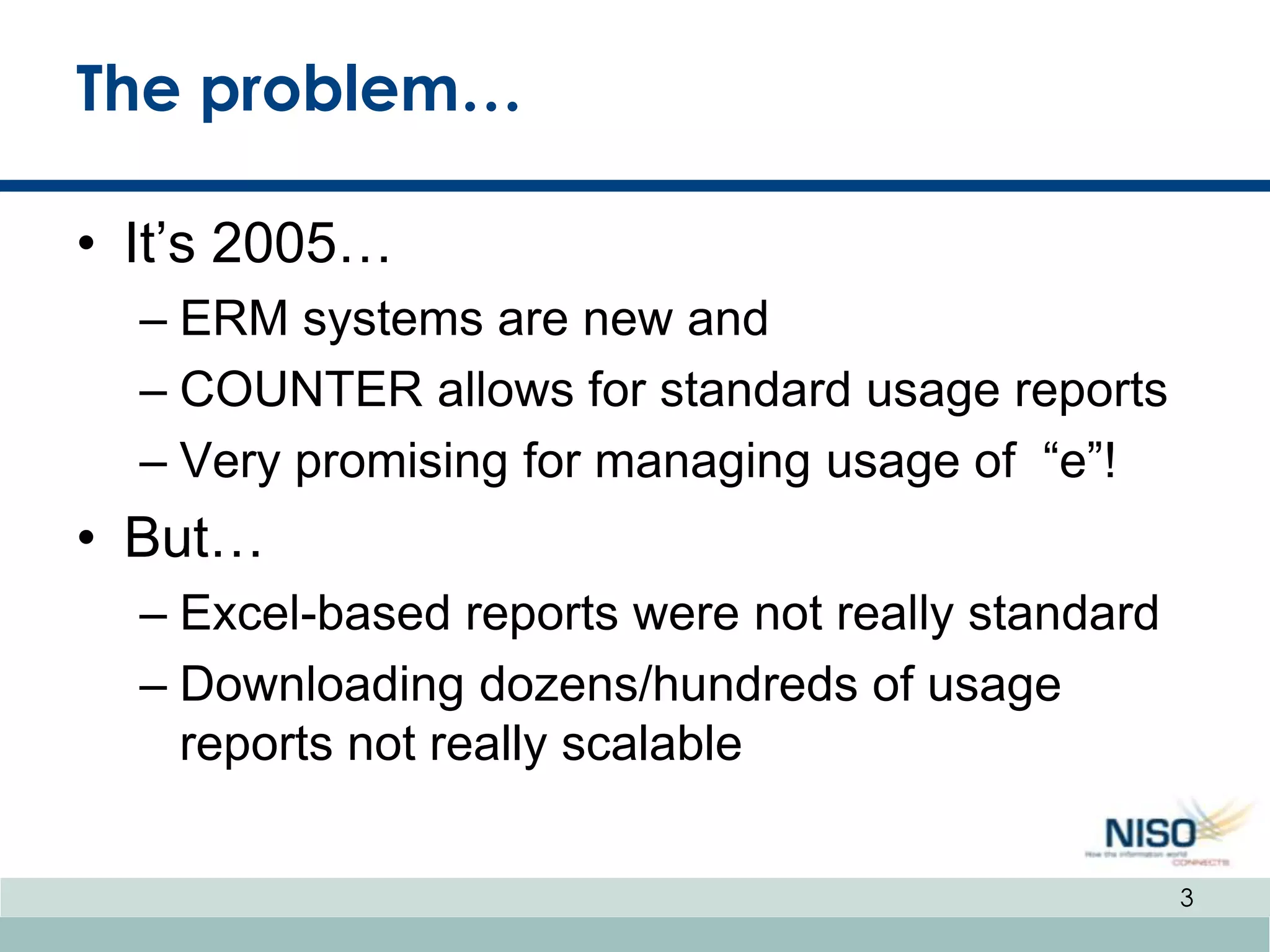 The problem…

• It’s 2005…
  – ERM systems are new and
  – COUNTER allows for standard usage reports
  – Very promising for managing usage of “e”!
• But…
  – Excel-based reports were not really standard
  – Downloading dozens/hundreds of usage
    reports not really scalable

                                                   3
 