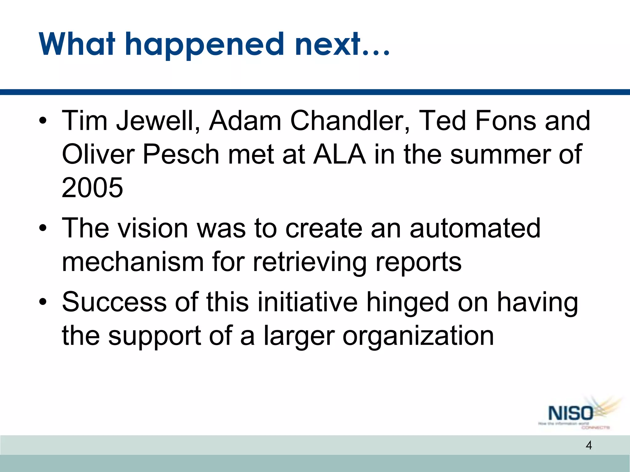 What happened next…

• Tim Jewell, Adam Chandler, Ted Fons and
  Oliver Pesch met at ALA in the summer of
  2005
• The vision was to create an automated
  mechanism for retrieving reports
• Success of this initiative hinged on having
  the support of a larger organization


                                            4
 