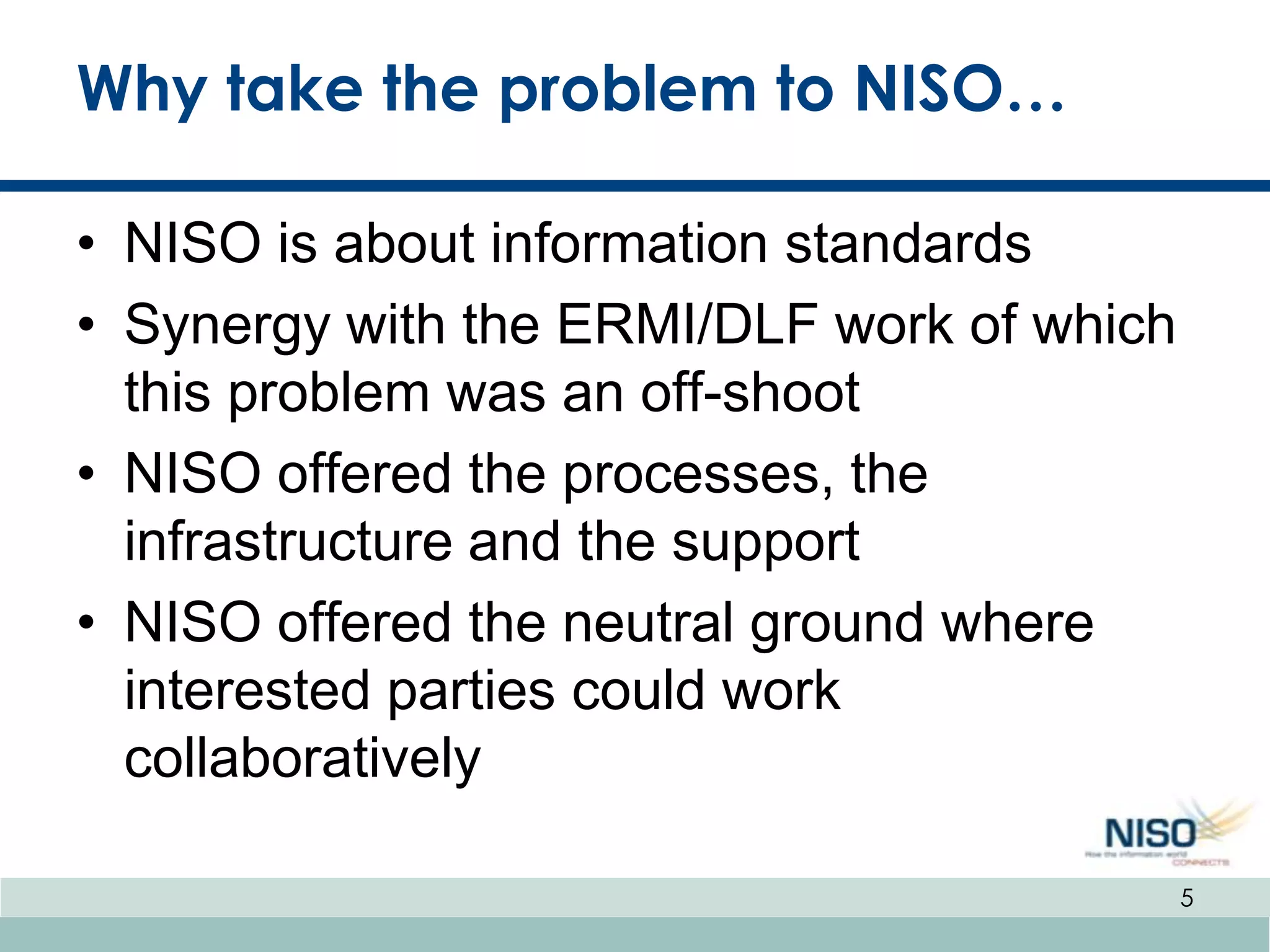 Why take the problem to NISO…

• NISO is about information standards
• Synergy with the ERMI/DLF work of which
  this problem was an off-shoot
• NISO offered the processes, the
  infrastructure and the support
• NISO offered the neutral ground where
  interested parties could work
  collaboratively

                                            5
 