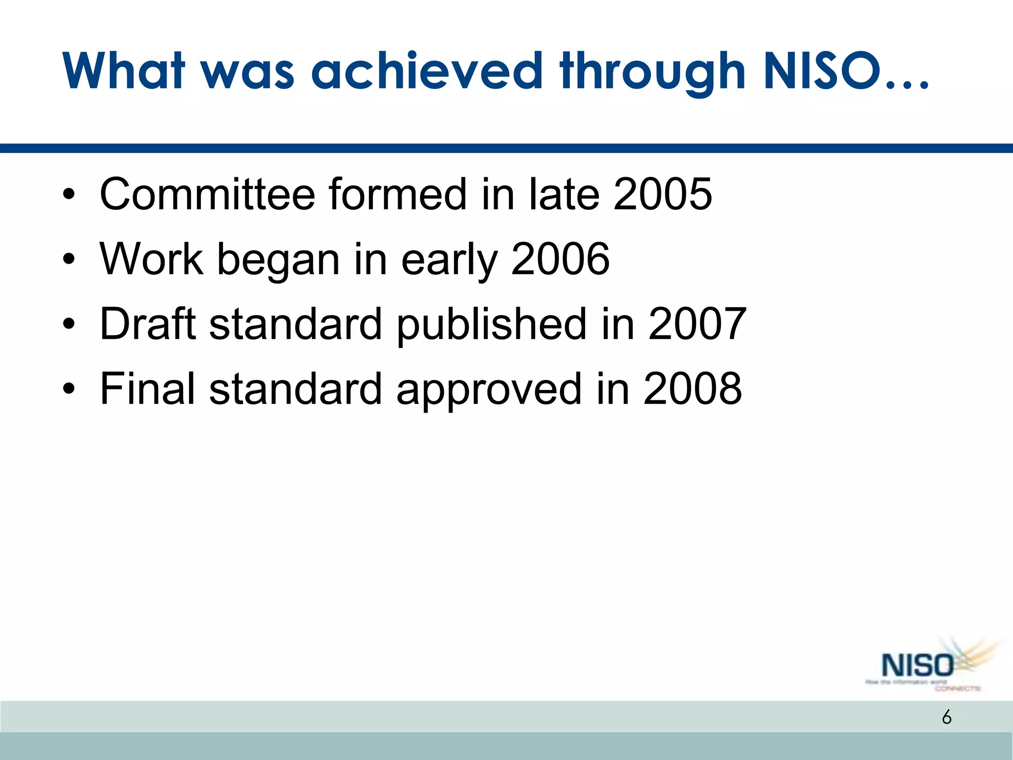 What was achieved through NISO…

•   Committee formed in late 2005
•   Work began in early 2006
•   Draft standard published in 2007
•   Final standard approved in 2008




                                       6
 