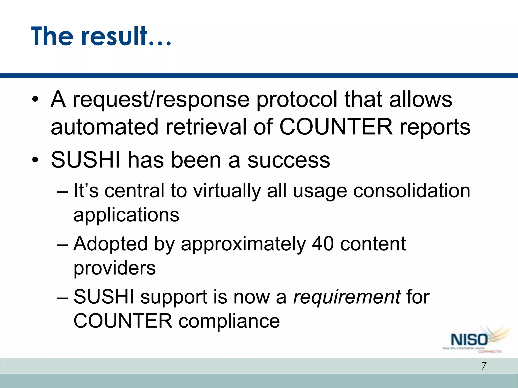 The result…

• A request/response protocol that allows
  automated retrieval of COUNTER reports
• SUSHI has been a success
  – It’s central to virtually all usage consolidation
    applications
  – Adopted by approximately 40 content
    providers
  – SUSHI support is now a requirement for
    COUNTER compliance

                                                        7
 