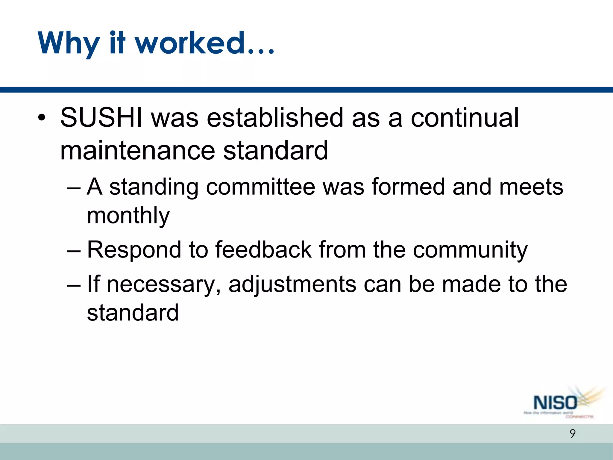 Why it worked…

• SUSHI was established as a continual
  maintenance standard
  – A standing committee was formed and meets
    monthly
  – Respond to feedback from the community
  – If necessary, adjustments can be made to the
    standard



                                                   9
 
