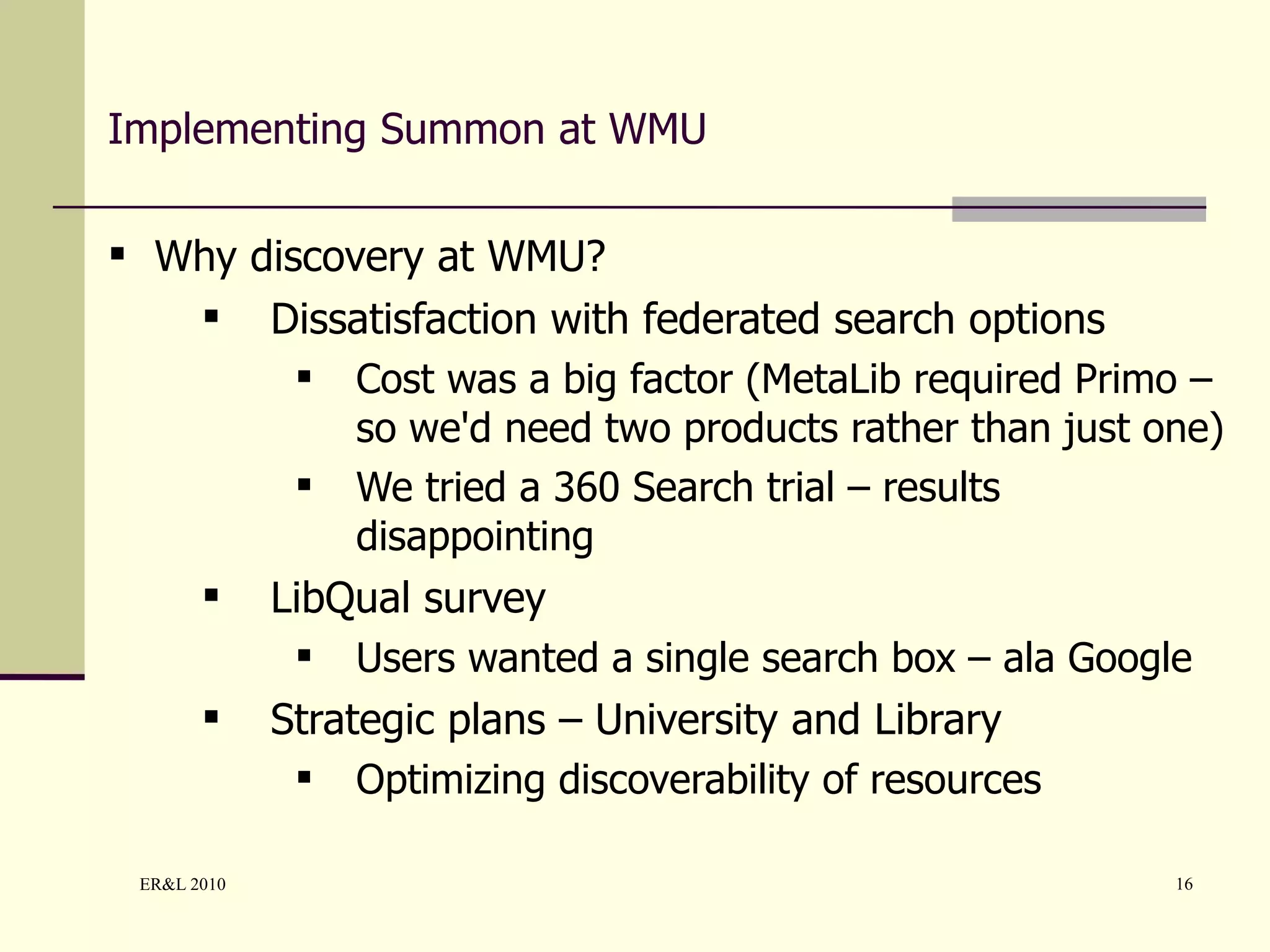 Implementing Summon at WMU Why discovery at WMU? Dissatisfaction with federated search options Cost was a big factor (MetaLib required Primo – so we'd need two products rather than just one) We tried a 360 Search trial – results disappointing LibQual survey Users wanted a single search box – ala Google Strategic plans – University and Library Optimizing discoverability of resources 