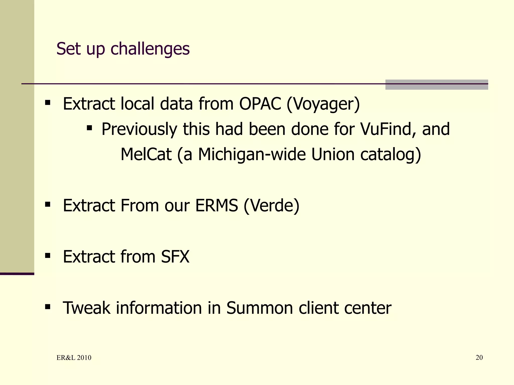 Set up challenges Extract local data from OPAC (Voyager) Previously this had been done for VuFind, and MelCat (a Michigan-wide Union catalog) Extract From our ERMS (Verde) Extract from SFX Tweak information in Summon client center 