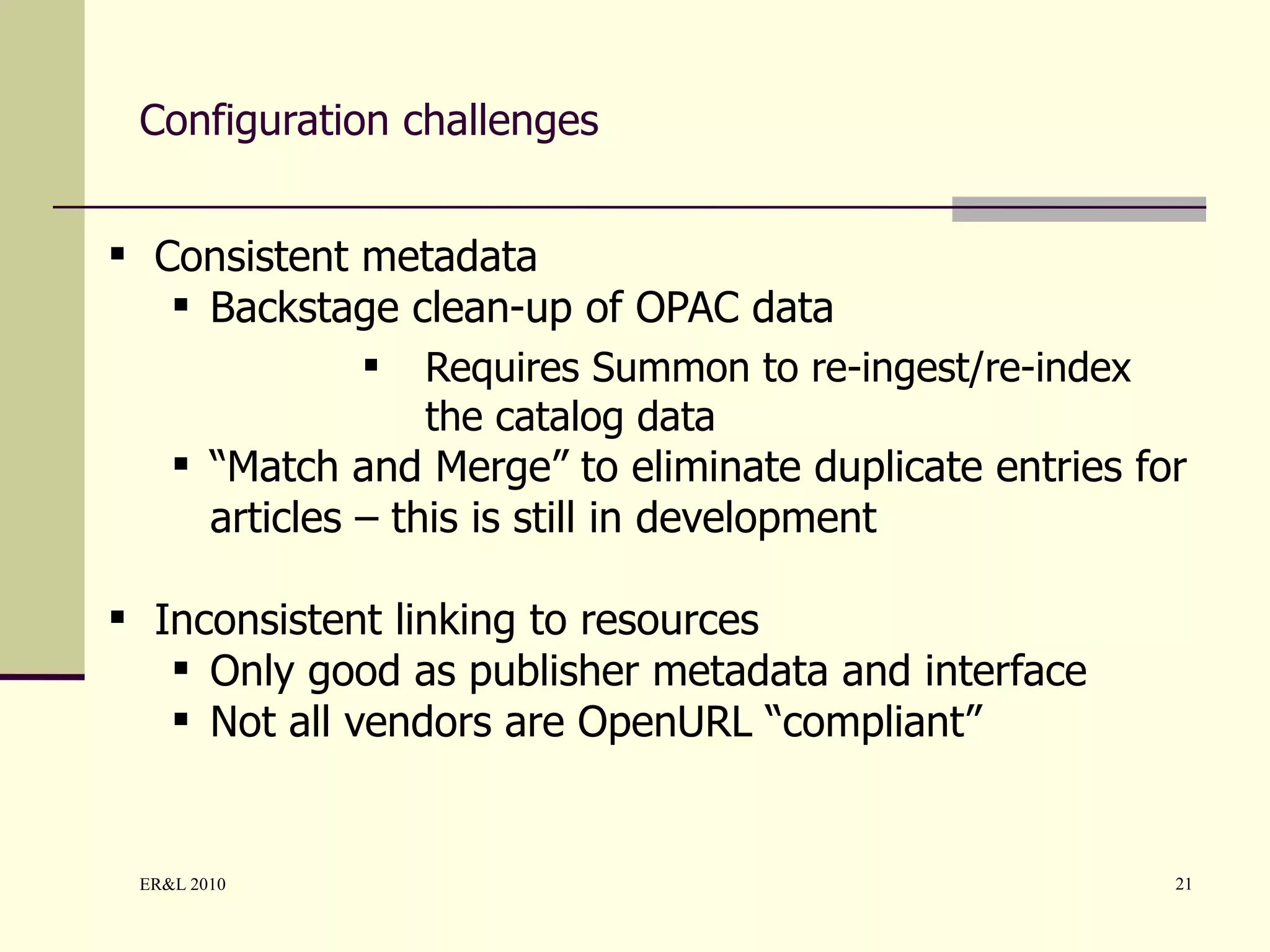 Configuration challenges Consistent metadata Backstage clean-up of OPAC data Requires Summon to re-ingest/re-index the catalog data “ Match and Merge” to eliminate duplicate entries for articles – this is still in development Inconsistent linking to resources Only good as publisher metadata and interface Not all vendors are OpenURL “compliant”  