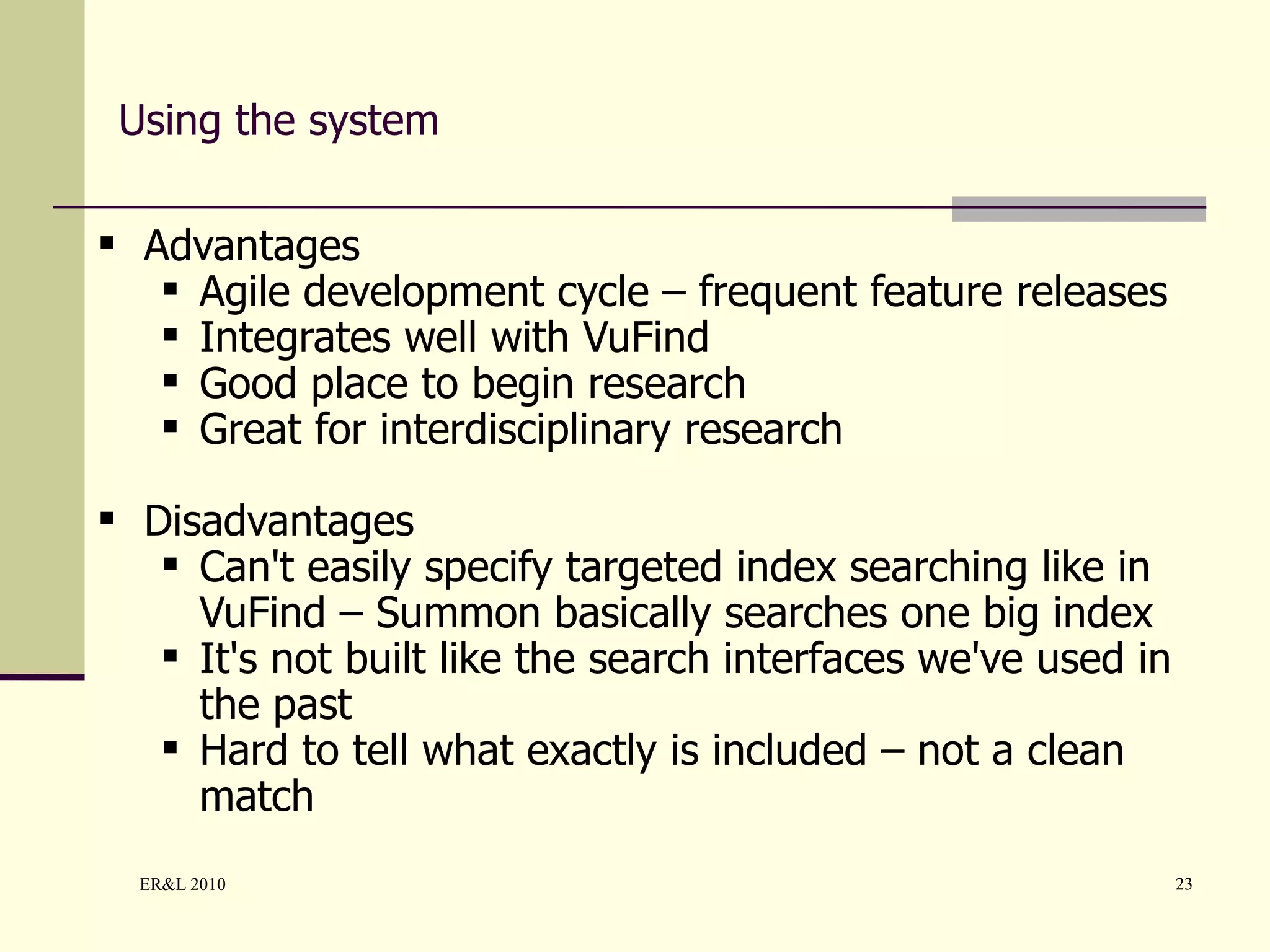 Using the system Advantages Agile development cycle – frequent feature releases Integrates well with VuFind  Good place to begin research Great for interdisciplinary research Disadvantages Can't easily specify targeted index searching like in VuFind – Summon basically searches one big index It's not built like the search interfaces we've used in the past Hard to tell what exactly is included – not a clean match 