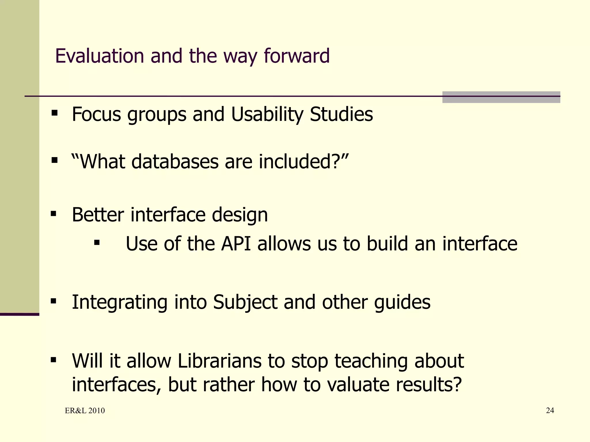 Evaluation and the way forward Focus groups and Usability Studies “ What databases are included?” Better interface design Use of the API allows us to build an interface Integrating into Subject and other guides Will it allow Librarians to stop teaching about interfaces, but rather how to valuate results? 