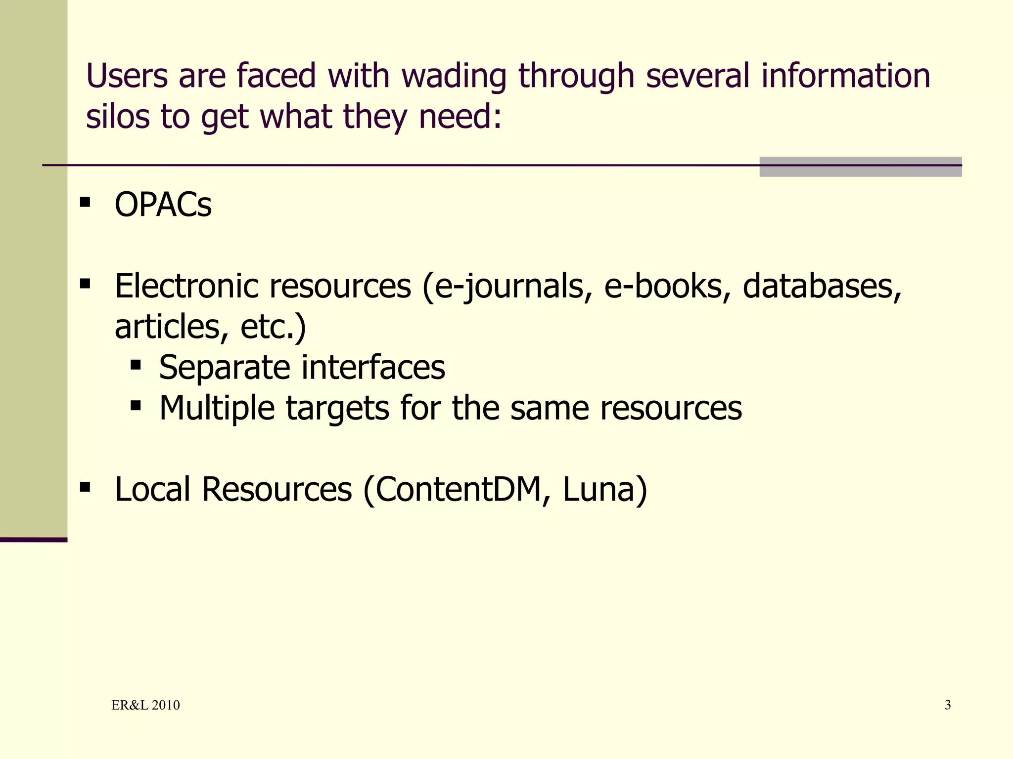 Users are faced with wading through several information silos to get what they need: OPACs Electronic resources (e-journals, e-books, databases, articles, etc.) Separate interfaces Multiple targets for the same resources Local Resources (ContentDM, Luna) 