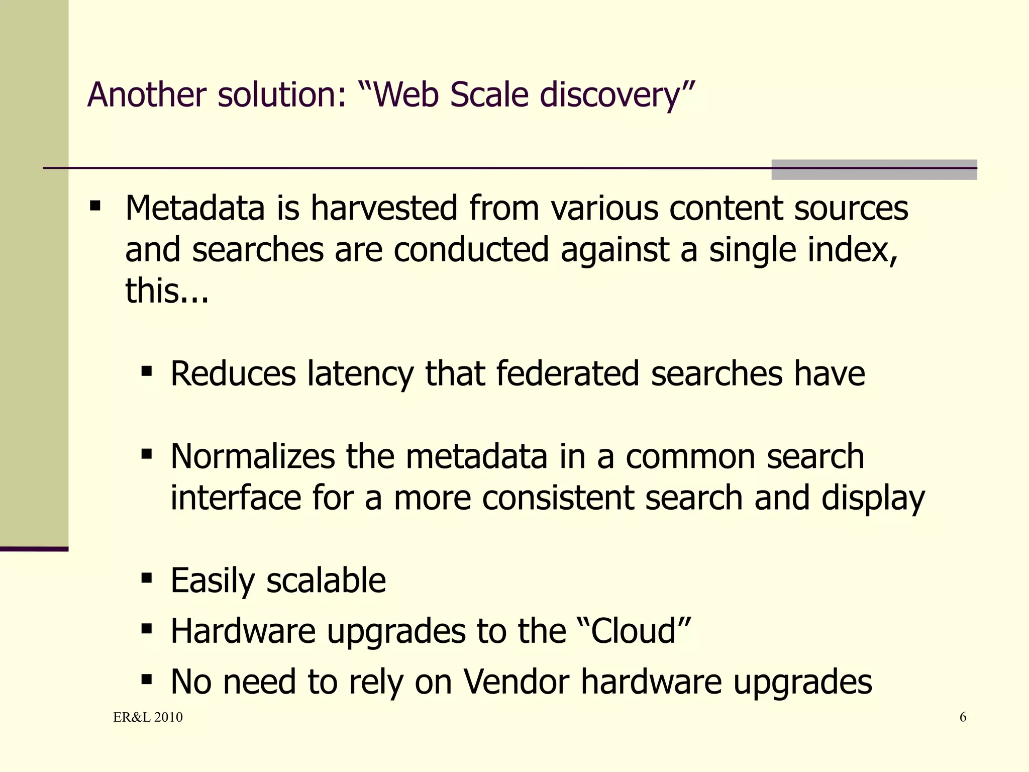Another solution: “Web Scale discovery” Metadata is harvested from various content sources and searches are conducted against a single index, this... Reduces latency that federated searches have Normalizes the metadata in a common search interface for a more consistent search and display Easily scalable Hardware upgrades to the “Cloud” No need to rely on Vendor hardware upgrades 