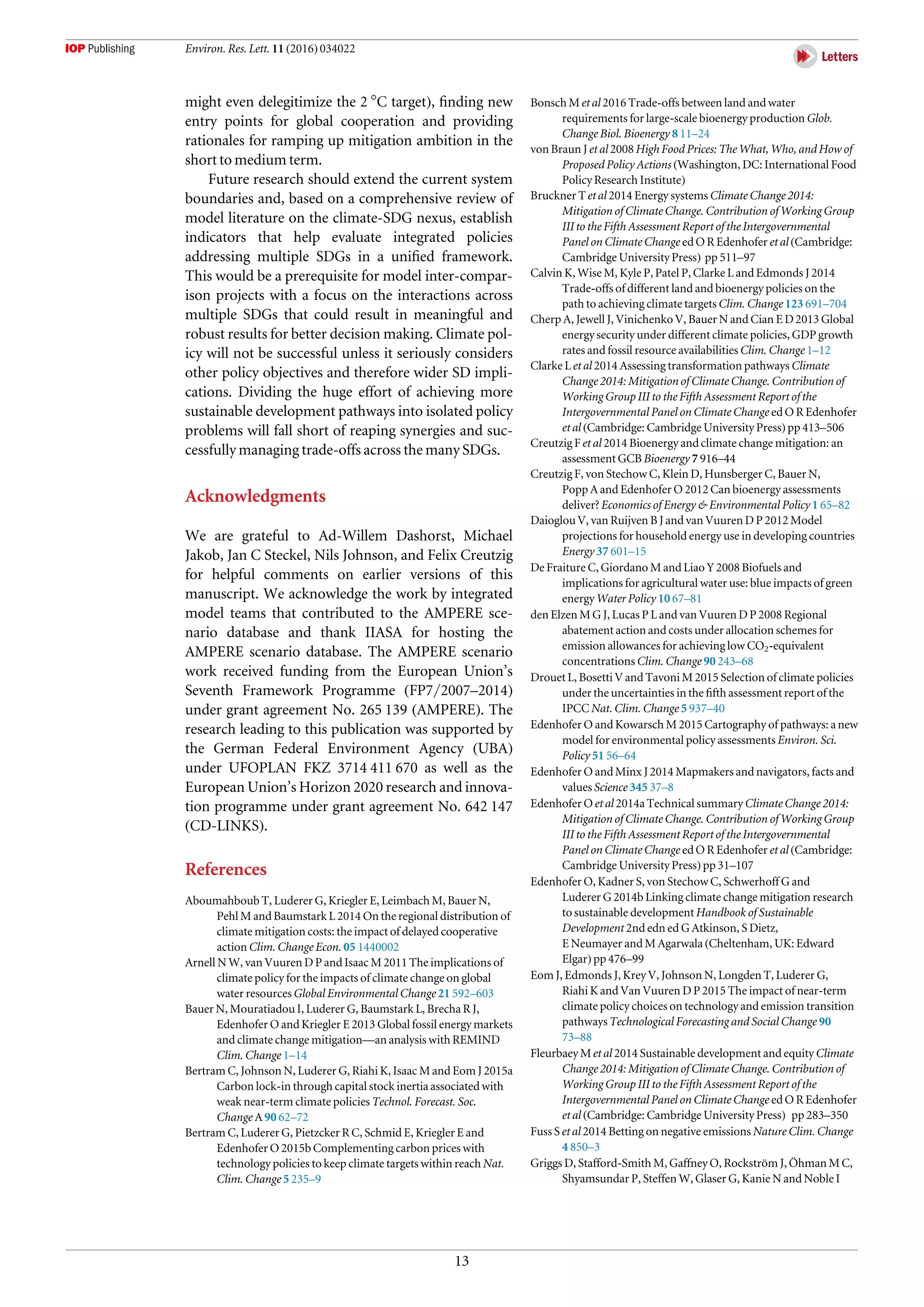 might even delegitimize the 2 °C target), ﬁnding new
entry points for global cooperation and providing
rationales for ramping up mitigation ambition in the
short to medium term.
Future research should extend the current system
boundaries and, based on a comprehensive review of
model literature on the climate-SDG nexus, establish
indicators that help evaluate integrated policies
addressing multiple SDGs in a uniﬁed framework.
This would be a prerequisite for model inter-compar-
ison projects with a focus on the interactions across
multiple SDGs that could result in meaningful and
robust results for better decision making. Climate pol-
icy will not be successful unless it seriously considers
other policy objectives and therefore wider SD impli-
cations. Dividing the huge effort of achieving more
sustainable development pathways into isolated policy
problems will fall short of reaping synergies and suc-
cessfully managing trade-offs across the many SDGs.
Acknowledgments
We are grateful to Ad-Willem Dashorst, Michael
Jakob, Jan C Steckel, Nils Johnson, and Felix Creutzig
for helpful comments on earlier versions of this
manuscript. We acknowledge the work by integrated
model teams that contributed to the AMPERE sce-
nario database and thank IIASA for hosting the
AMPERE scenario database. The AMPERE scenario
work received funding from the European Union’s
Seventh Framework Programme (FP7/2007–2014)
under grant agreement No. 265 139 (AMPERE). The
research leading to this publication was supported by
the German Federal Environment Agency (UBA)
under UFOPLAN FKZ 3714 411 670 as well as the
European Union’s Horizon 2020 research and innova-
tion programme under grant agreement No. 642 147
(CD-LINKS).
References
Aboumahboub T, Luderer G, Kriegler E, Leimbach M, Bauer N,
Pehl M and Baumstark L 2014 On the regional distribution of
climate mitigation costs: the impact of delayed cooperative
action Clim. Change Econ. 05 1440002
Arnell N W, van Vuuren D P and Isaac M 2011 The implications of
climate policy for the impacts of climate change on global
water resources Global Environmental Change 21 592–603
Bauer N, Mouratiadou I, Luderer G, Baumstark L, Brecha R J,
Edenhofer O and Kriegler E 2013 Global fossil energy markets
and climate change mitigation—an analysis with REMIND
Clim. Change 1–14
Bertram C, Johnson N, Luderer G, Riahi K, Isaac M and Eom J 2015a
Carbon lock-in through capital stock inertia associated with
weak near-term climate policies Technol. Forecast. Soc.
Change A 90 62–72
Bertram C, Luderer G, Pietzcker R C, Schmid E, Kriegler E and
Edenhofer O 2015b Complementing carbon prices with
technology policies to keep climate targets within reach Nat.
Clim. Change 5 235–9
Bonsch M et al 2016 Trade-offs between land and water
requirements for large-scale bioenergy production Glob.
Change Biol. Bioenergy 8 11–24
von Braun J et al 2008 High Food Prices: The What, Who, and How of
Proposed Policy Actions (Washington, DC: International Food
Policy Research Institute)
Bruckner T et al 2014 Energy systems Climate Change 2014:
Mitigation of Climate Change. Contribution of Working Group
III to the Fifth Assessment Report of the Intergovernmental
Panel on Climate Change ed O R Edenhofer et al (Cambridge:
Cambridge University Press) pp 511–97
Calvin K, Wise M, Kyle P, Patel P, Clarke L and Edmonds J 2014
Trade-offs of different land and bioenergy policies on the
path to achieving climate targets Clim. Change 123 691–704
Cherp A, Jewell J, Vinichenko V, Bauer N and Cian E D 2013 Global
energy security under different climate policies, GDP growth
rates and fossil resource availabilities Clim. Change 1–12
Clarke L et al 2014 Assessing transformation pathways Climate
Change 2014: Mitigation of Climate Change. Contribution of
Working Group III to the Fifth Assessment Report of the
Intergovernmental Panel on Climate Change ed O R Edenhofer
et al (Cambridge: Cambridge University Press) pp 413–506
Creutzig F et al 2014 Bioenergy and climate change mitigation: an
assessment GCB Bioenergy 7 916–44
Creutzig F, von Stechow C, Klein D, Hunsberger C, Bauer N,
Popp A and Edenhofer O 2012 Can bioenergy assessments
deliver? Economics of Energy & Environmental Policy 1 65–82
Daioglou V, van Ruijven B J and van Vuuren D P 2012 Model
projections for household energy use in developing countries
Energy 37 601–15
De Fraiture C, Giordano M and Liao Y 2008 Biofuels and
implications for agricultural water use: blue impacts of green
energy Water Policy 10 67–81
den Elzen M G J, Lucas P L and van Vuuren D P 2008 Regional
abatement action and costs under allocation schemes for
emission allowances for achieving low CO2-equivalent
concentrations Clim. Change 90 243–68
Drouet L, Bosetti V and Tavoni M 2015 Selection of climate policies
under the uncertainties in the ﬁfth assessment report of the
IPCC Nat. Clim. Change 5 937–40
Edenhofer O and Kowarsch M 2015 Cartography of pathways: a new
model for environmental policy assessments Environ. Sci.
Policy 51 56–64
Edenhofer O and Minx J 2014 Mapmakers and navigators, facts and
values Science 345 37–8
Edenhofer O et al 2014a Technical summary Climate Change 2014:
Mitigation of Climate Change. Contribution of Working Group
III to the Fifth Assessment Report of the Intergovernmental
Panel on Climate Change ed O R Edenhofer et al (Cambridge:
Cambridge University Press) pp 31–107
Edenhofer O, Kadner S, von Stechow C, Schwerhoff G and
Luderer G 2014b Linking climate change mitigation research
to sustainable development Handbook of Sustainable
Development 2nd edn ed G Atkinson, S Dietz,
E Neumayer and M Agarwala (Cheltenham, UK: Edward
Elgar) pp 476–99
Eom J, Edmonds J, Krey V, Johnson N, Longden T, Luderer G,
Riahi K and Van Vuuren D P 2015 The impact of near-term
climate policy choices on technology and emission transition
pathways Technological Forecasting and Social Change 90
73–88
Fleurbaey M et al 2014 Sustainable development and equity Climate
Change 2014: Mitigation of Climate Change. Contribution of
Working Group III to the Fifth Assessment Report of the
Intergovernmental Panel on Climate Change ed O R Edenhofer
et al (Cambridge: Cambridge University Press) pp 283–350
Fuss S et al 2014 Betting on negative emissions Nature Clim. Change
4 850–3
Griggs D, Stafford-Smith M, Gaffney O, Rockström J, Öhman M C,
Shyamsundar P, Steffen W, Glaser G, Kanie N and Noble I
13
Environ. Res. Lett. 11 (2016) 034022
 