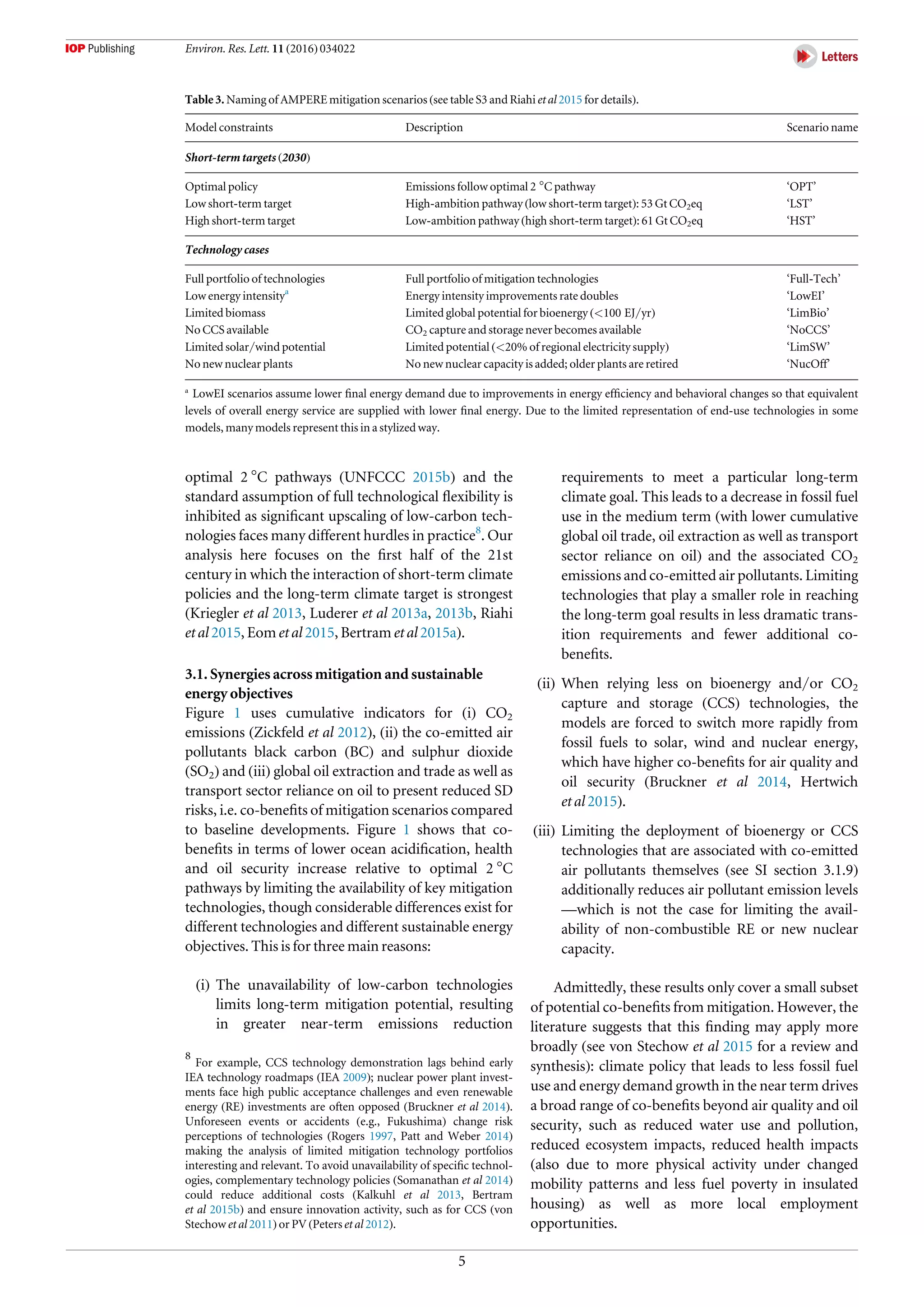 optimal 2 °C pathways (UNFCCC 2015b) and the
standard assumption of full technological ﬂexibility is
inhibited as signiﬁcant upscaling of low-carbon tech-
nologies faces many different hurdles in practice8
. Our
analysis here focuses on the ﬁrst half of the 21st
century in which the interaction of short-term climate
policies and the long-term climate target is strongest
(Kriegler et al 2013, Luderer et al 2013a, 2013b, Riahi
et al 2015, Eom et al 2015, Bertram et al 2015a).
3.1. Synergies across mitigation and sustainable
energy objectives
Figure 1 uses cumulative indicators for (i) CO2
emissions (Zickfeld et al 2012), (ii) the co-emitted air
pollutants black carbon (BC) and sulphur dioxide
(SO2) and (iii) global oil extraction and trade as well as
transport sector reliance on oil to present reduced SD
risks, i.e. co-beneﬁts of mitigation scenarios compared
to baseline developments. Figure 1 shows that co-
beneﬁts in terms of lower ocean acidiﬁcation, health
and oil security increase relative to optimal 2 °C
pathways by limiting the availability of key mitigation
technologies, though considerable differences exist for
different technologies and different sustainable energy
objectives. This is for three main reasons:
(i) The unavailability of low-carbon technologies
limits long-term mitigation potential, resulting
in greater near-term emissions reduction
requirements to meet a particular long-term
climate goal. This leads to a decrease in fossil fuel
use in the medium term (with lower cumulative
global oil trade, oil extraction as well as transport
sector reliance on oil) and the associated CO2
emissions and co-emitted air pollutants. Limiting
technologies that play a smaller role in reaching
the long-term goal results in less dramatic trans-
ition requirements and fewer additional co-
beneﬁts.
(ii) When relying less on bioenergy and/or CO2
capture and storage (CCS) technologies, the
models are forced to switch more rapidly from
fossil fuels to solar, wind and nuclear energy,
which have higher co-beneﬁts for air quality and
oil security (Bruckner et al 2014, Hertwich
et al 2015).
(iii) Limiting the deployment of bioenergy or CCS
technologies that are associated with co-emitted
air pollutants themselves (see SI section 3.1.9)
additionally reduces air pollutant emission levels
—which is not the case for limiting the avail-
ability of non-combustible RE or new nuclear
capacity.
Admittedly, these results only cover a small subset
of potential co-beneﬁts from mitigation. However, the
literature suggests that this ﬁnding may apply more
broadly (see von Stechow et al 2015 for a review and
synthesis): climate policy that leads to less fossil fuel
use and energy demand growth in the near term drives
a broad range of co-beneﬁts beyond air quality and oil
security, such as reduced water use and pollution,
reduced ecosystem impacts, reduced health impacts
(also due to more physical activity under changed
mobility patterns and less fuel poverty in insulated
housing) as well as more local employment
opportunities.
Table 3. Naming of AMPERE mitigation scenarios (see table S3 and Riahi et al 2015 for details).
Model constraints Description Scenario name
Short-term targets (2030)
Optimal policy Emissions follow optimal 2 °C pathway ‘OPT’
Low short-term target High-ambition pathway (low short-term target): 53 Gt CO2eq ‘LST’
High short-term target Low-ambition pathway (high short-term target): 61 Gt CO2eq ‘HST’
Technology cases
Full portfolio of technologies Full portfolio of mitigation technologies ‘Full-Tech’
Low energy intensitya
Energy intensity improvements rate doubles ‘LowEI’
Limited biomass Limited global potential for bioenergy (<100 EJ/yr) ‘LimBio’
No CCS available CO2 capture and storage never becomes available ‘NoCCS’
Limited solar/wind potential Limited potential (<20% of regional electricity supply) ‘LimSW’
No new nuclear plants No new nuclear capacity is added; older plants are retired ‘NucOff’
a
LowEI scenarios assume lower ﬁnal energy demand due to improvements in energy efﬁciency and behavioral changes so that equivalent
levels of overall energy service are supplied with lower ﬁnal energy. Due to the limited representation of end-use technologies in some
models, many models represent this in a stylized way.
8
For example, CCS technology demonstration lags behind early
IEA technology roadmaps (IEA 2009); nuclear power plant invest-
ments face high public acceptance challenges and even renewable
energy (RE) investments are often opposed (Bruckner et al 2014).
Unforeseen events or accidents (e.g., Fukushima) change risk
perceptions of technologies (Rogers 1997, Patt and Weber 2014)
making the analysis of limited mitigation technology portfolios
interesting and relevant. To avoid unavailability of speciﬁc technol-
ogies, complementary technology policies (Somanathan et al 2014)
could reduce additional costs (Kalkuhl et al 2013, Bertram
et al 2015b) and ensure innovation activity, such as for CCS (von
Stechow et al 2011) or PV (Peters et al 2012).
5
Environ. Res. Lett. 11 (2016) 034022
 