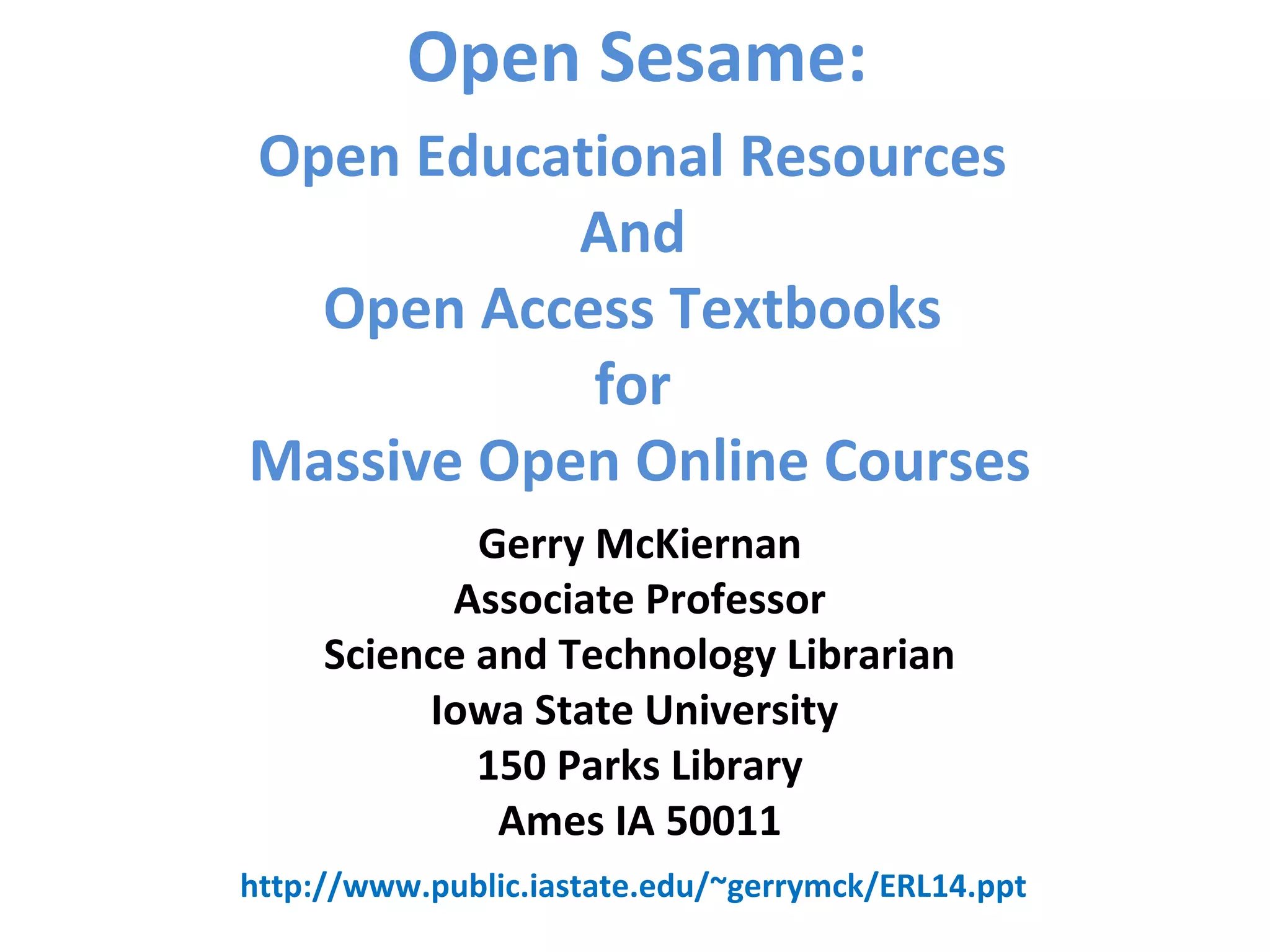 Open Sesame:
Gerry McKiernan
Associate Professor
Science and Technology Librarian
Iowa State University
150 Parks Library
Ames IA 50011
Open Educational Resources
And
Open Access Textbooks
for
Massive Open Online Courses
http://www.public.iastate.edu/~gerrymck/ERL14.ppt
 