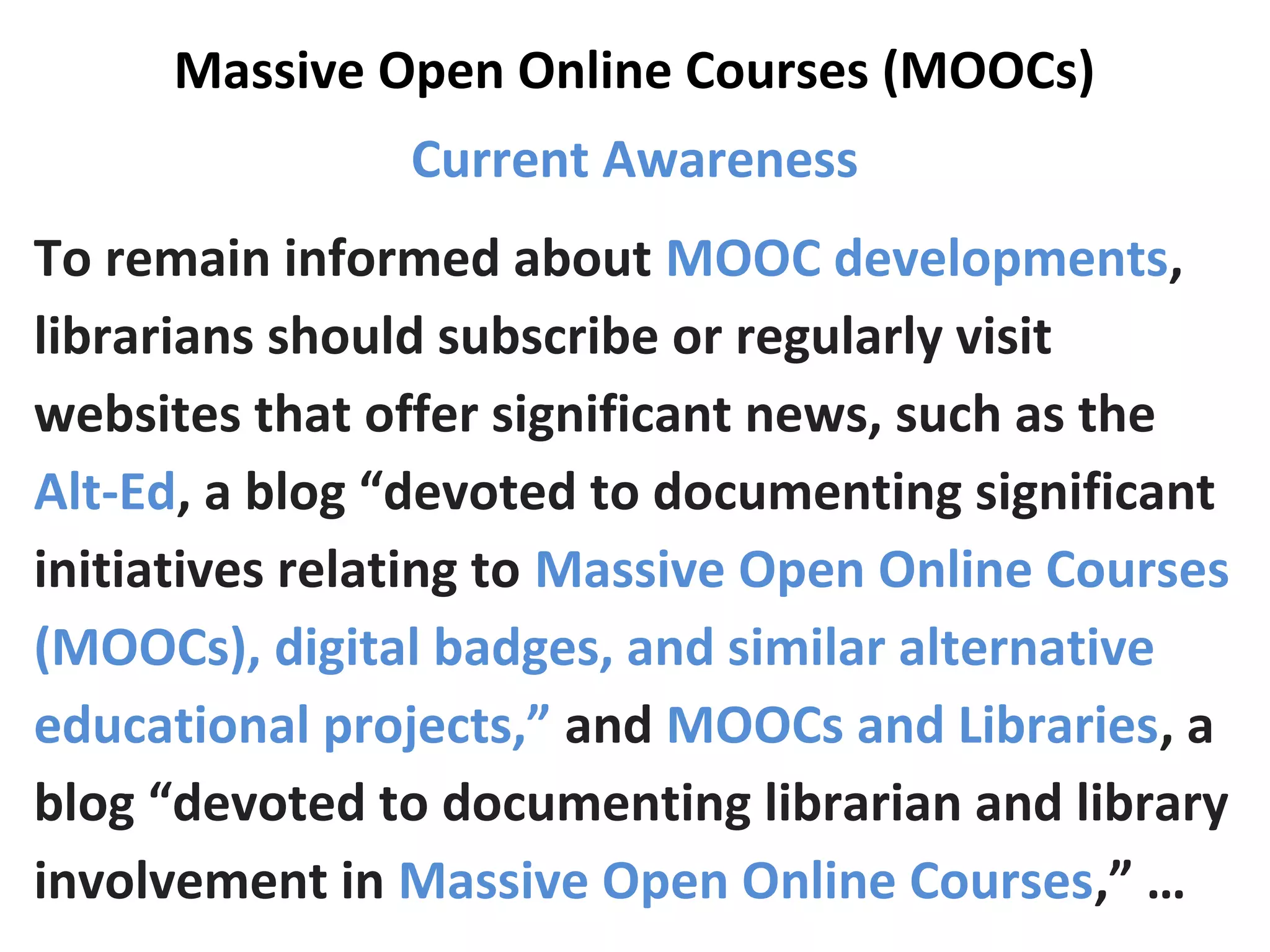 Massive Open Online Courses (MOOCs)
Current Awareness
To remain informed about MOOC developments,
librarians should subscribe or regularly visit
websites that offer significant news, such as the
Alt-Ed, a blog “devoted to documenting significant
initiatives relating to Massive Open Online Courses
(MOOCs), digital badges, and similar alternative
educational projects,” and MOOCs and Libraries, a
blog “devoted to documenting librarian and library
involvement in Massive Open Online Courses,” …
 
