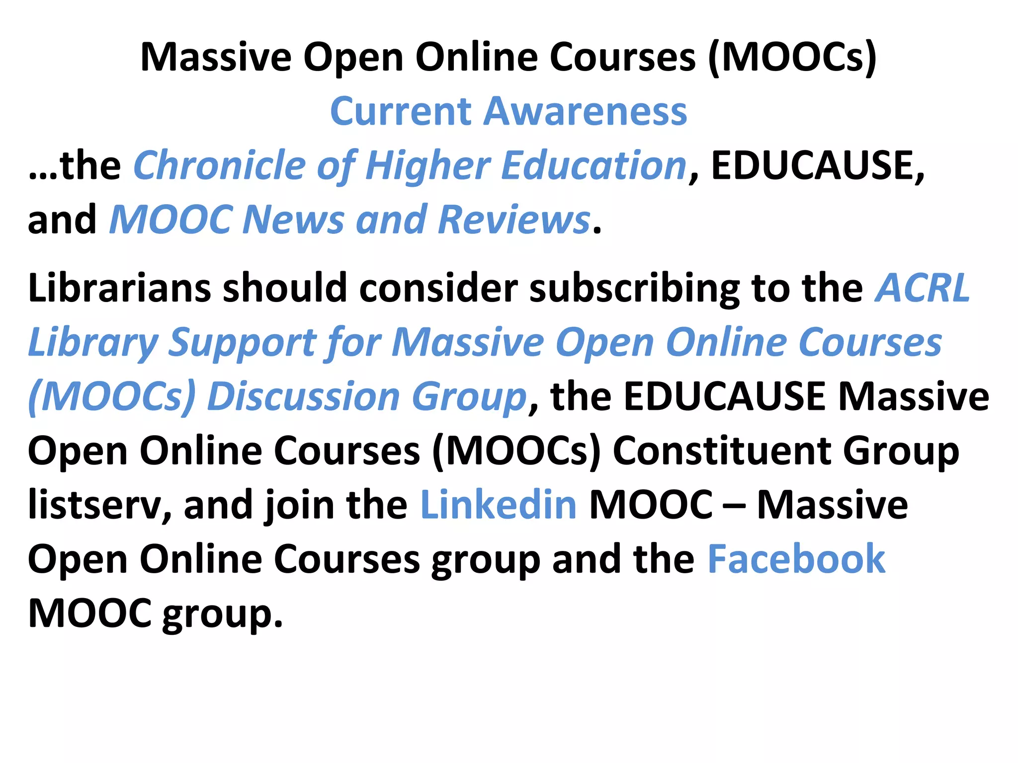 Massive Open Online Courses (MOOCs)
Current Awareness
…the Chronicle of Higher Education, EDUCAUSE,
and MOOC News and Reviews.
Librarians should consider subscribing to the ACRL
Library Support for Massive Open Online Courses
(MOOCs) Discussion Group, the EDUCAUSE Massive
Open Online Courses (MOOCs) Constituent Group
listserv, and join the Linkedin MOOC – Massive
Open Online Courses group and the Facebook
MOOC group.
 