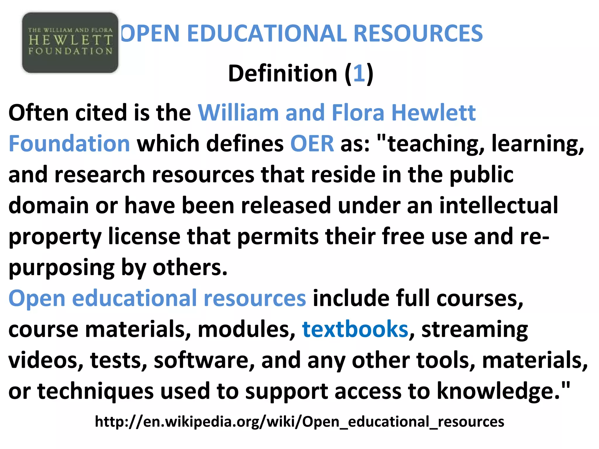 OPEN EDUCATIONAL RESOURCES
Definition (1)
Often cited is the William and Flora Hewlett
Foundation which defines OER as: "teaching, learning,
and research resources that reside in the public
domain or have been released under an intellectual
property license that permits their free use and re-
purposing by others.
Open educational resources include full courses,
course materials, modules, textbooks, streaming
videos, tests, software, and any other tools, materials,
or techniques used to support access to knowledge."
http://en.wikipedia.org/wiki/Open_educational_resources
 