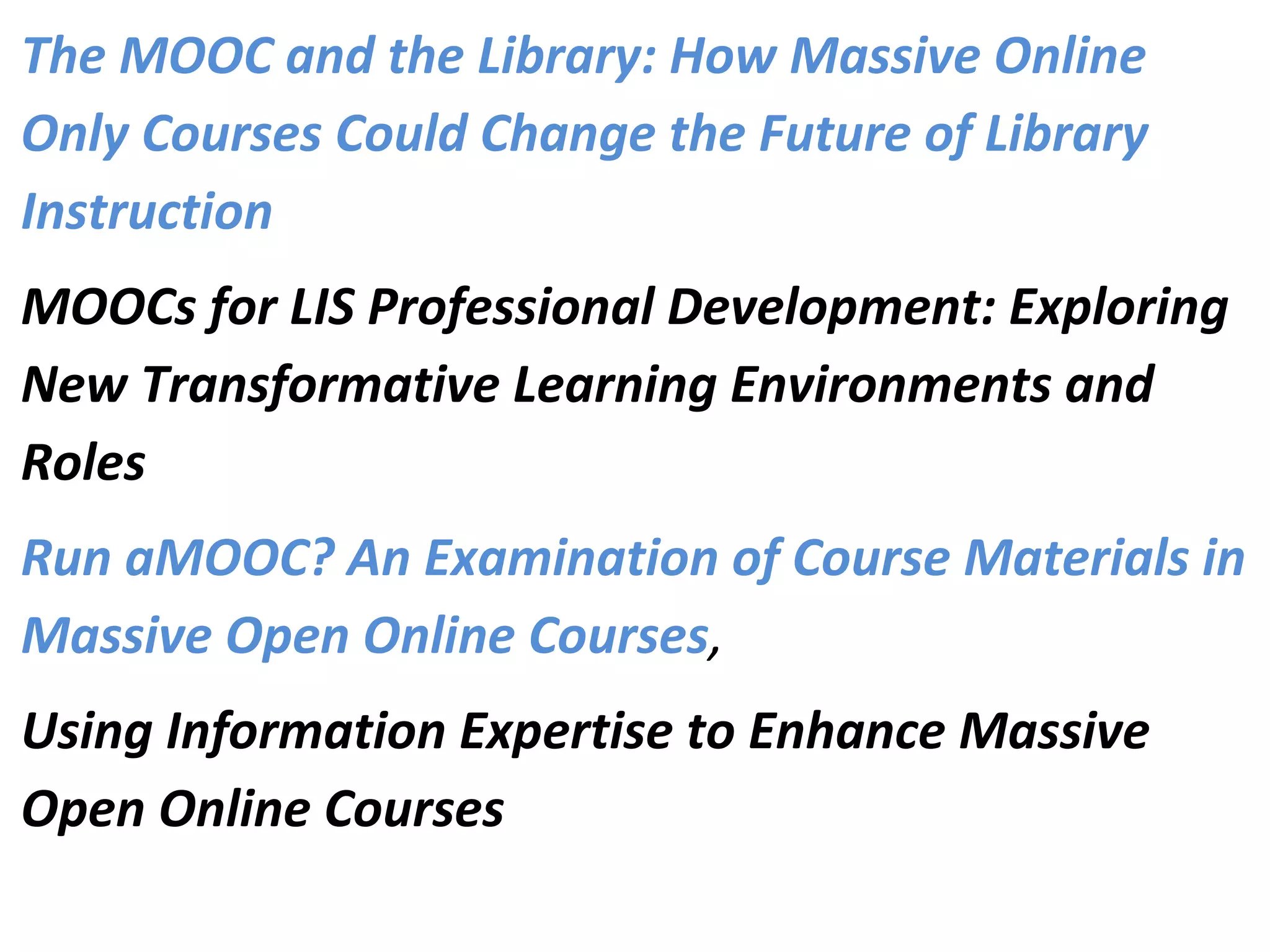 The MOOC and the Library: How Massive Online
Only Courses Could Change the Future of Library
Instruction
MOOCs for LIS Professional Development: Exploring
New Transformative Learning Environments and
Roles
Run aMOOC? An Examination of Course Materials in
Massive Open Online Courses, 
Using Information Expertise to Enhance Massive
Open Online Courses
 