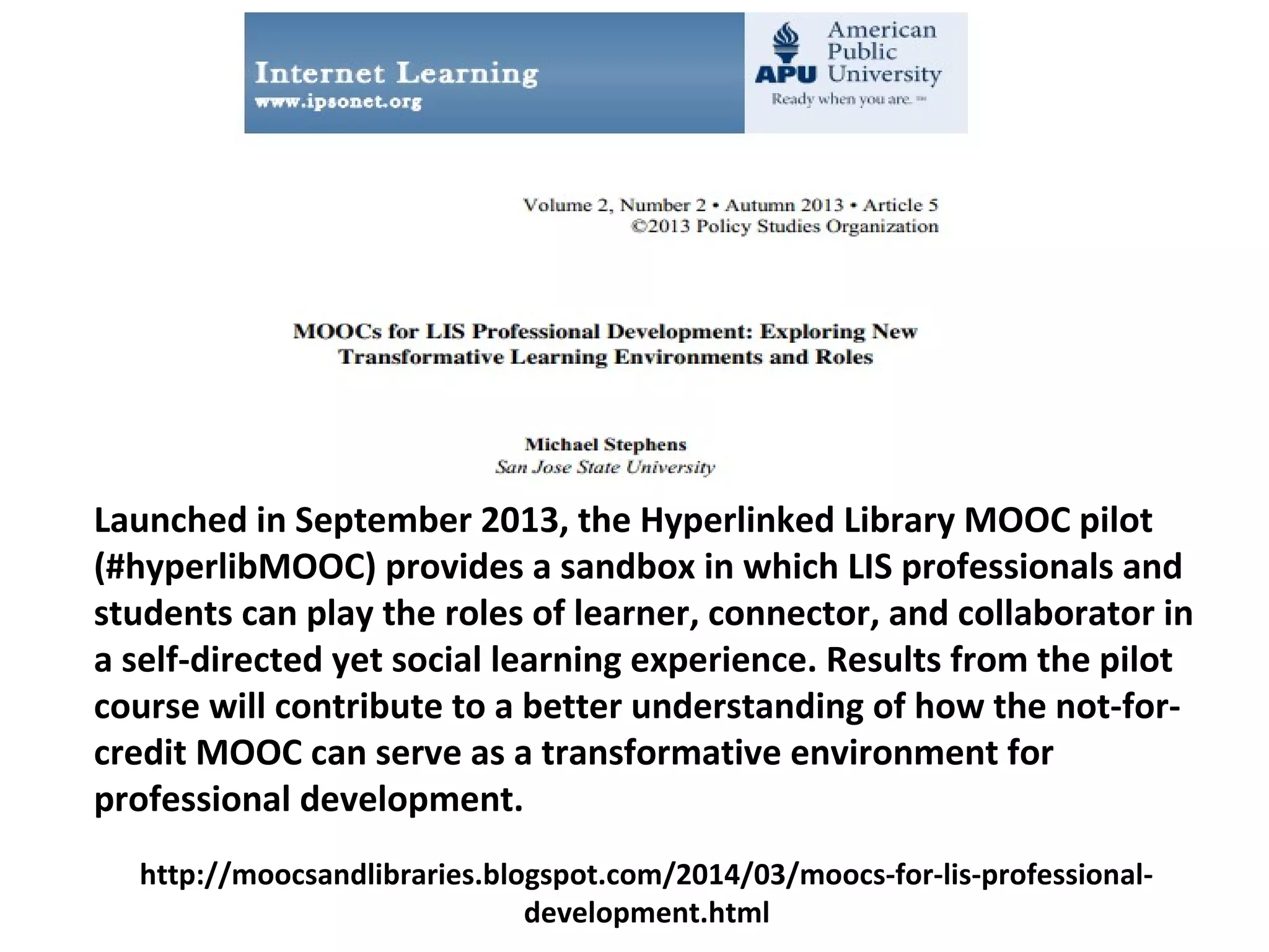 Launched in September 2013, the Hyperlinked Library MOOC pilot
(#hyperlibMOOC) provides a sandbox in which LIS professionals and
students can play the roles of learner, connector, and collaborator in
a self-directed yet social learning experience. Results from the pilot
course will contribute to a better understanding of how the not-for-
credit MOOC can serve as a transformative environment for
professional development.
http://moocsandlibraries.blogspot.com/2014/03/moocs-for-lis-professional-
development.html
 