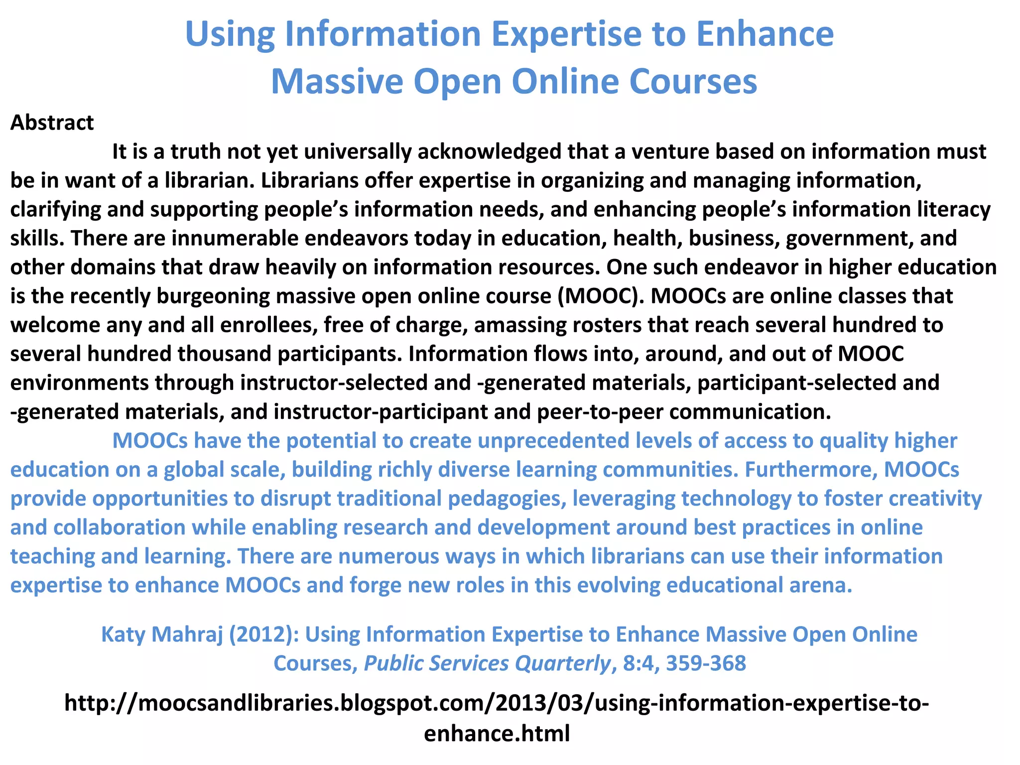 Abstract
It is a truth not yet universally acknowledged that a venture based on information must
be in want of a librarian. Librarians offer expertise in organizing and managing information,
clarifying and supporting people’s information needs, and enhancing people’s information literacy
skills. There are innumerable endeavors today in education, health, business, government, and
other domains that draw heavily on information resources. One such endeavor in higher education
is the recently burgeoning massive open online course (MOOC). MOOCs are online classes that
welcome any and all enrollees, free of charge, amassing rosters that reach several hundred to
several hundred thousand participants. Information flows into, around, and out of MOOC
environments through instructor-selected and -generated materials, participant-selected and
-generated materials, and instructor-participant and peer-to-peer communication.
MOOCs have the potential to create unprecedented levels of access to quality higher
education on a global scale, building richly diverse learning communities. Furthermore, MOOCs
provide opportunities to disrupt traditional pedagogies, leveraging technology to foster creativity
and collaboration while enabling research and development around best practices in online
teaching and learning. There are numerous ways in which librarians can use their information
expertise to enhance MOOCs and forge new roles in this evolving educational arena.
Katy Mahraj (2012): Using Information Expertise to Enhance Massive Open Online
Courses, Public Services Quarterly, 8:4, 359-368
http://moocsandlibraries.blogspot.com/2013/03/using-information-expertise-to-
enhance.html
Using Information Expertise to Enhance
Massive Open Online Courses
 