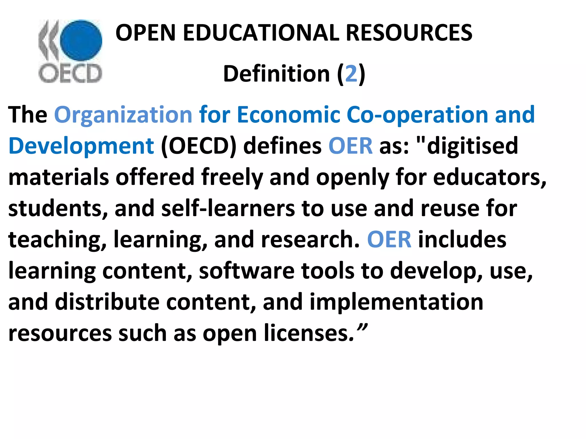OPEN EDUCATIONAL RESOURCES
Definition (2)
The Organization for Economic Co-operation and
Development (OECD) defines OER as: "digitised
materials offered freely and openly for educators,
students, and self-learners to use and reuse for
teaching, learning, and research. OER includes
learning content, software tools to develop, use,
and distribute content, and implementation
resources such as open licenses.”
 