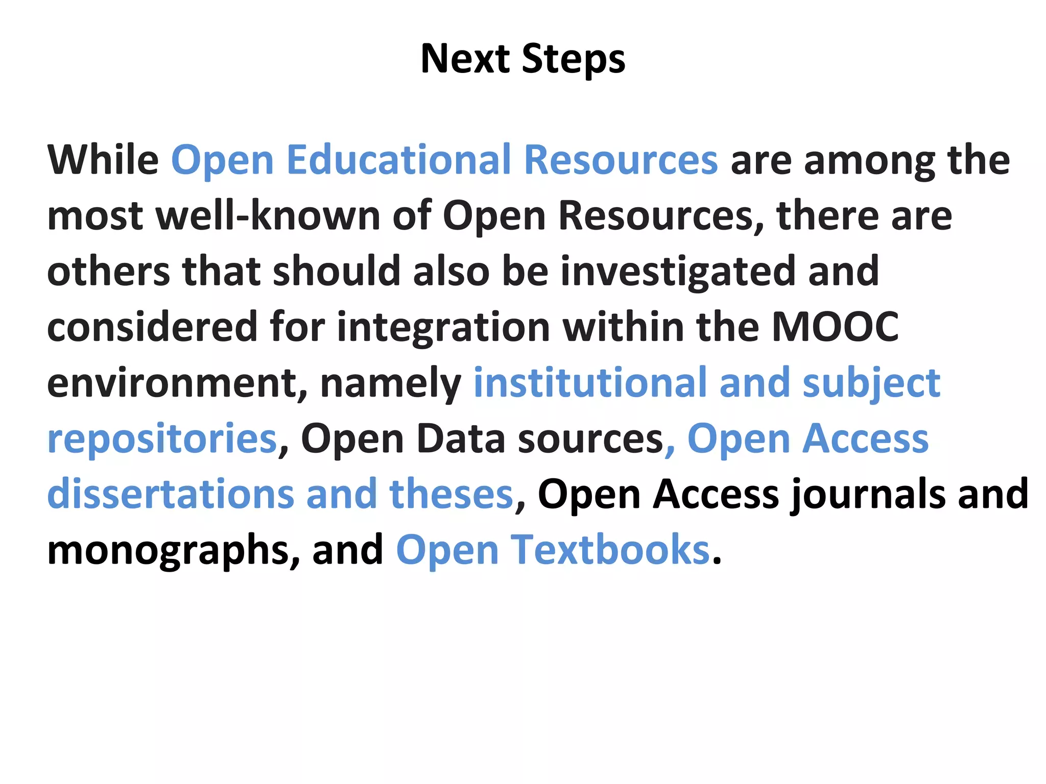 Next Steps
While Open Educational Resources are among the
most well-known of Open Resources, there are
others that should also be investigated and
considered for integration within the MOOC
environment, namely institutional and subject
repositories, Open Data sources, Open Access
dissertations and theses, Open Access journals and
monographs, and Open Textbooks.
 