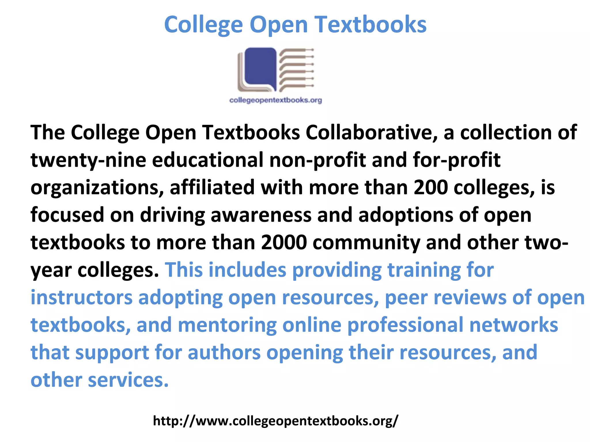 The College Open Textbooks Collaborative, a collection of
twenty-nine educational non-profit and for-profit
organizations, affiliated with more than 200 colleges, is
focused on driving awareness and adoptions of open
textbooks to more than 2000 community and other two-
year colleges. This includes providing training for
instructors adopting open resources, peer reviews of open
textbooks, and mentoring online professional networks
that support for authors opening their resources, and
other services.
College Open Textbooks
http://www.collegeopentextbooks.org/
 