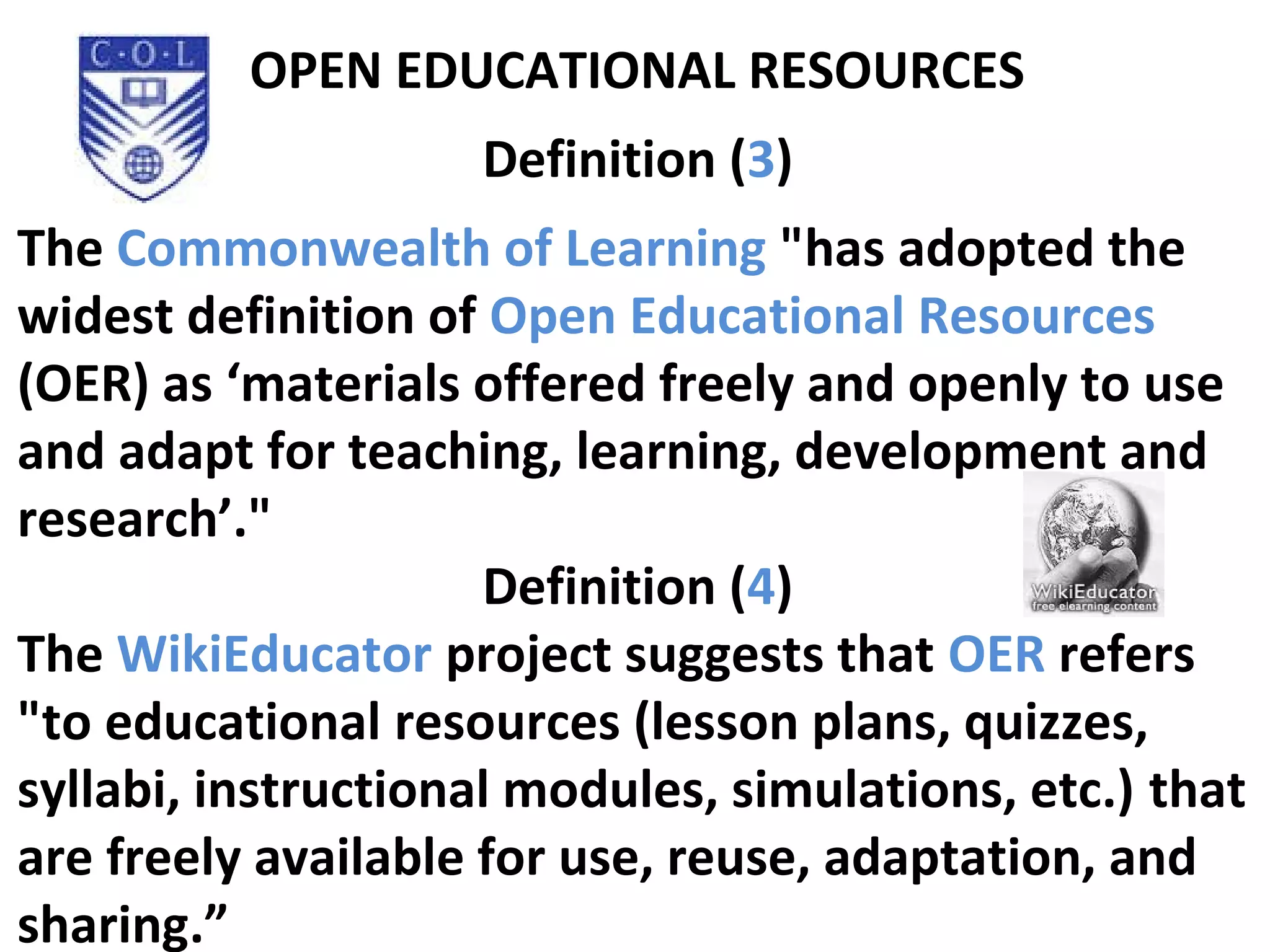 OPEN EDUCATIONAL RESOURCES
Definition (3)
The Commonwealth of Learning "has adopted the
widest definition of Open Educational Resources
(OER) as ‘materials offered freely and openly to use
and adapt for teaching, learning, development and
research’."
Definition (4)
The WikiEducator project suggests that OER refers
"to educational resources (lesson plans, quizzes,
syllabi, instructional modules, simulations, etc.) that
are freely available for use, reuse, adaptation, and
sharing.”
 