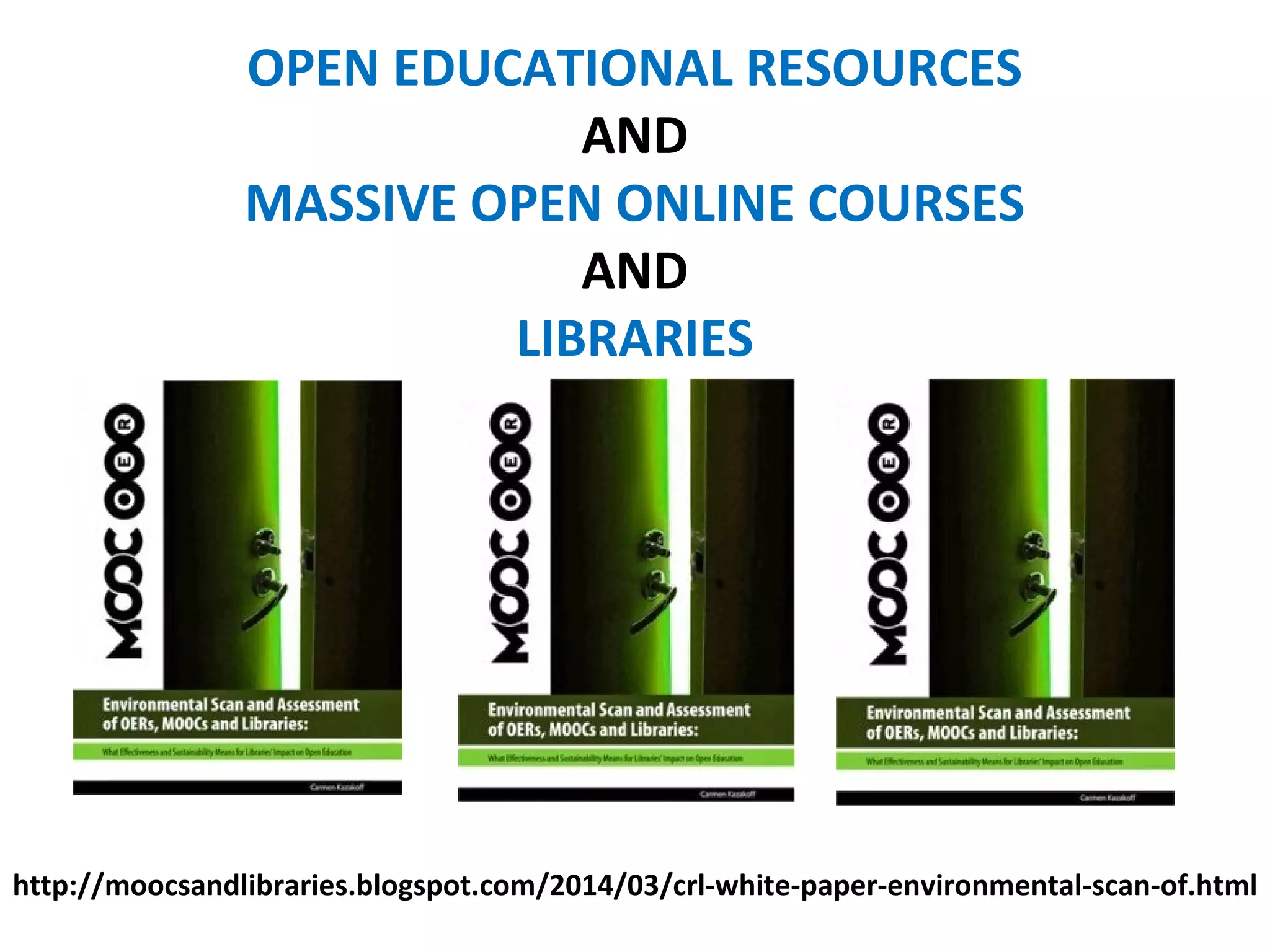 OPEN EDUCATIONAL RESOURCES
AND
MASSIVE OPEN ONLINE COURSES
AND
LIBRARIES
http://moocsandlibraries.blogspot.com/2014/03/crl-white-paper-environmental-scan-of.html
 