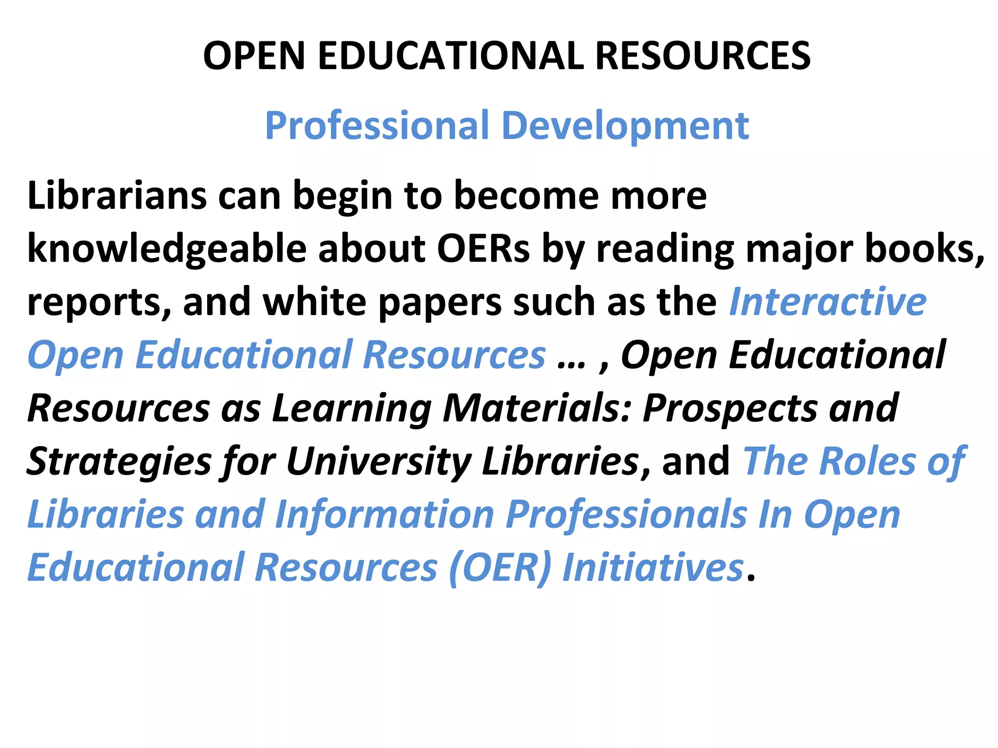 OPEN EDUCATIONAL RESOURCES
Professional Development
Librarians can begin to become more
knowledgeable about OERs by reading major books,
reports, and white papers such as the Interactive
Open Educational Resources … , Open Educational
Resources as Learning Materials: Prospects and
Strategies for University Libraries, and The Roles of
Libraries and Information Professionals In Open
Educational Resources (OER) Initiatives.
 