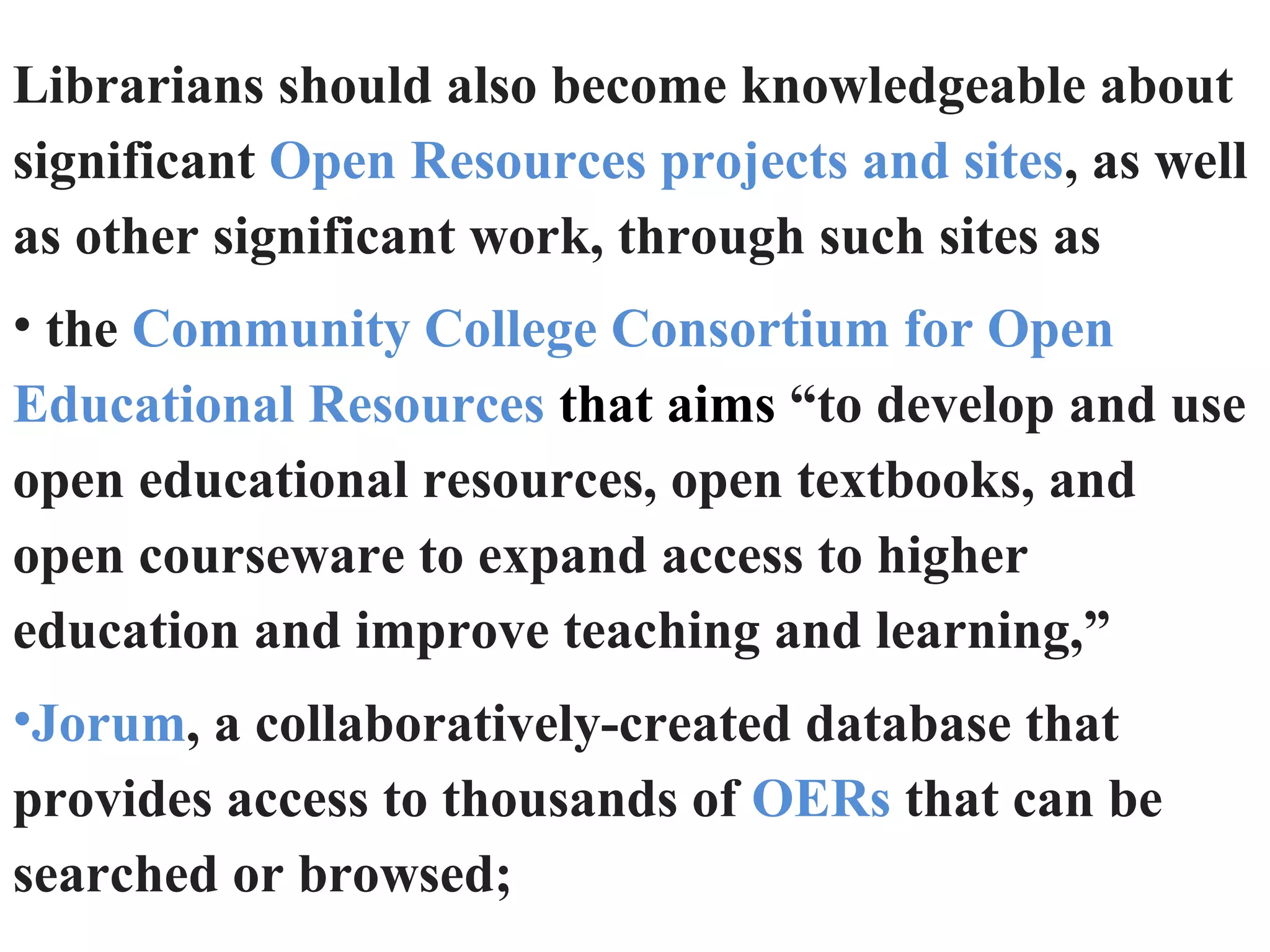 Librarians should also become knowledgeable about
significant Open Resources projects and sites, as well
as other significant work, through such sites as
• the Community College Consortium for Open
Educational Resources that aims “to develop and use
open educational resources, open textbooks, and
open courseware to expand access to higher
education and improve teaching and learning,”
•Jorum, a collaboratively-created database that
provides access to thousands of OERs that can be
searched or browsed;
 