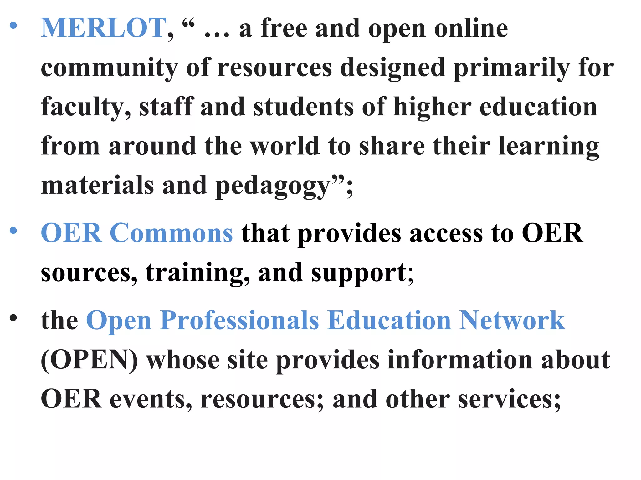 • MERLOT, “ … a free and open online
community of resources designed primarily for
faculty, staff and students of higher education
from around the world to share their learning
materials and pedagogy”;
• OER Commons that provides access to OER
sources, training, and support;
• the Open Professionals Education Network
(OPEN) whose site provides information about
OER events, resources; and other services;
 