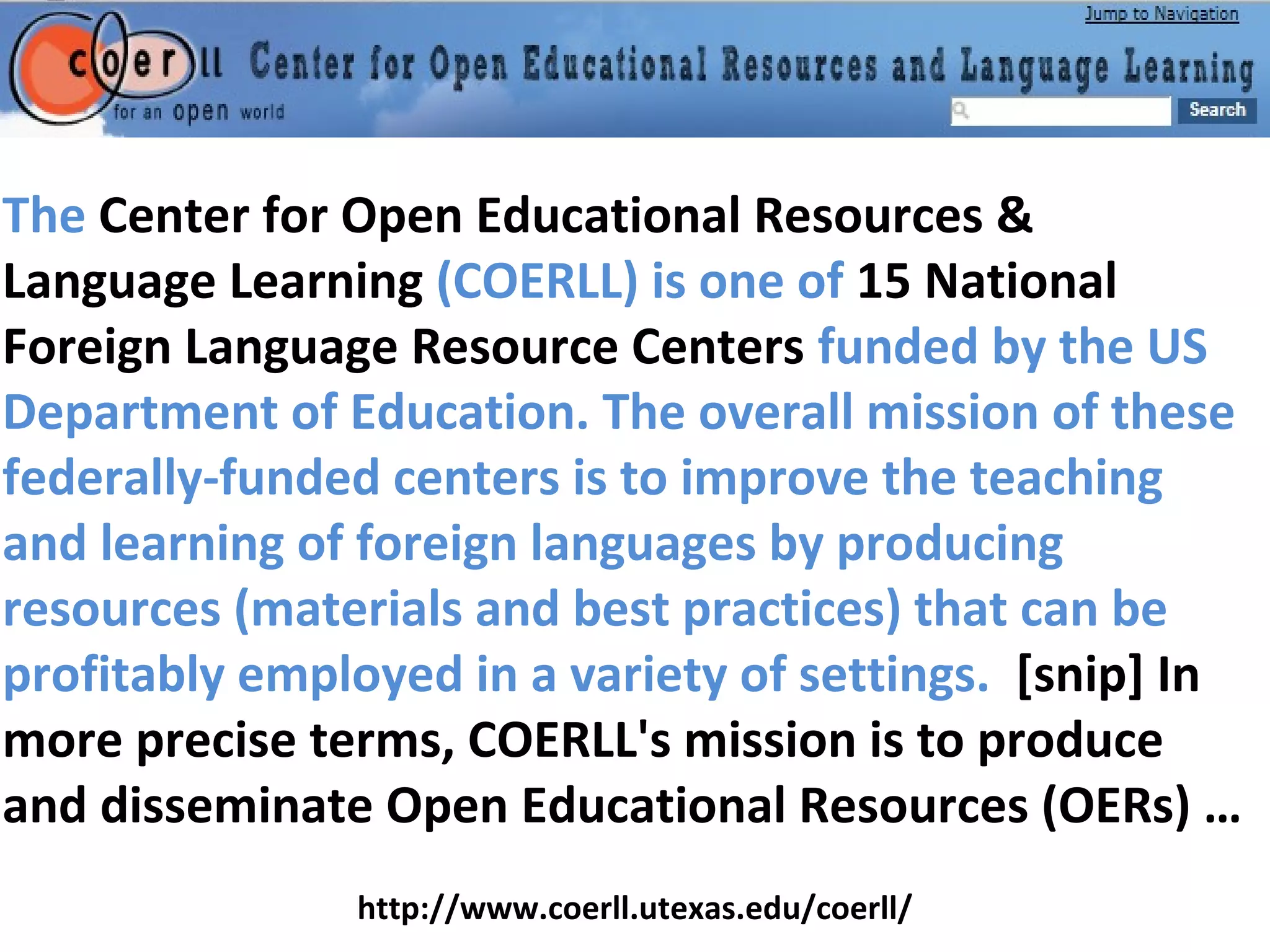 The Center for Open Educational Resources &
Language Learning (COERLL) is one of 15 National
Foreign Language Resource Centers funded by the US
Department of Education. The overall mission of these
federally-funded centers is to improve the teaching
and learning of foreign languages by producing
resources (materials and best practices) that can be
profitably employed in a variety of settings. [snip] In
more precise terms, COERLL's mission is to produce
and disseminate Open Educational Resources (OERs) …
http://www.coerll.utexas.edu/coerll/
 