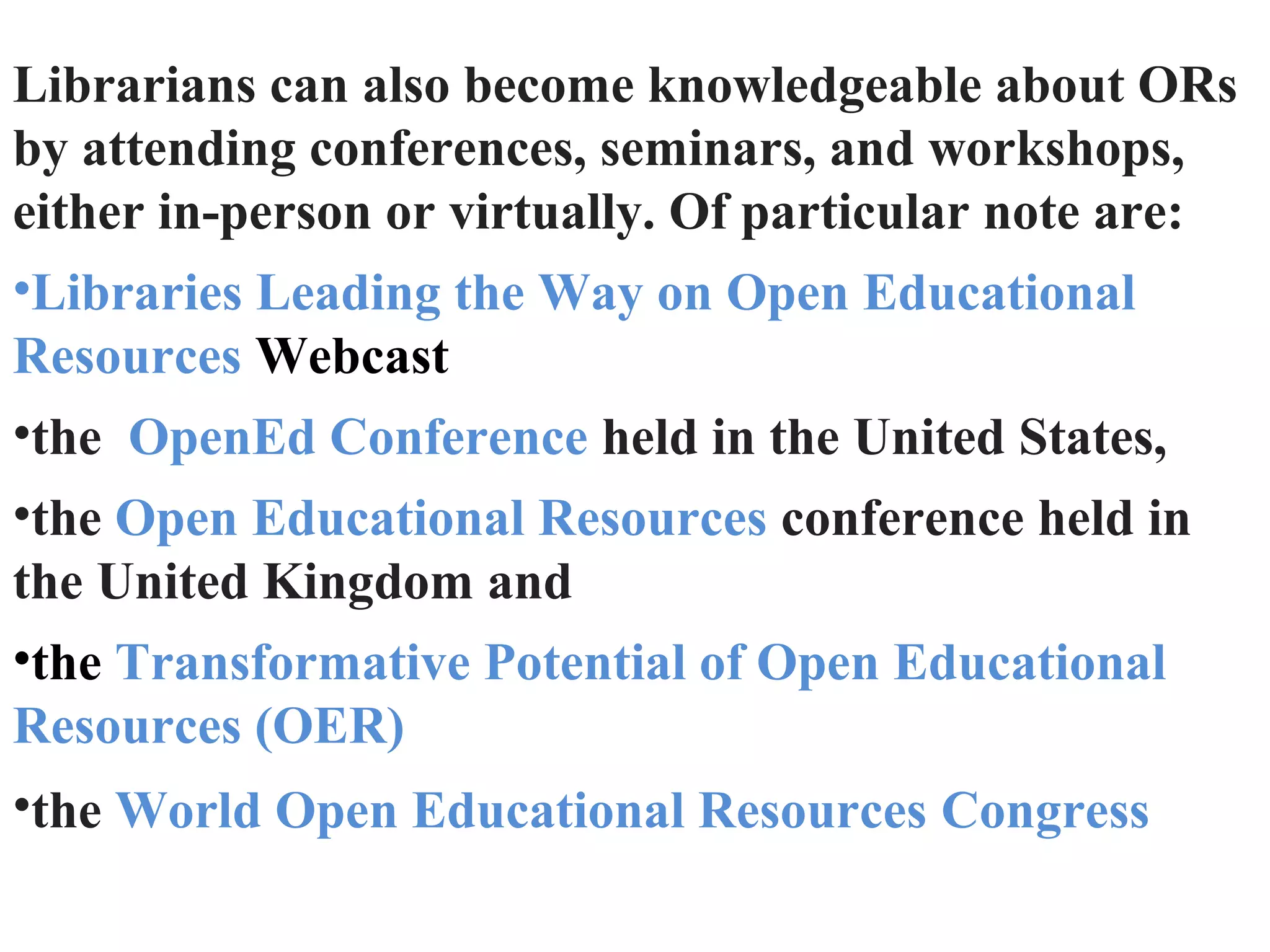 Librarians can also become knowledgeable about ORs
by attending conferences, seminars, and workshops,
either in-person or virtually. Of particular note are:
•Libraries Leading the Way on Open Educational
Resources Webcast
•the OpenEd Conference held in the United States,
•the Open Educational Resources conference held in
the United Kingdom and
•the Transformative Potential of Open Educational
Resources (OER)
•the World Open Educational Resources Congress
 