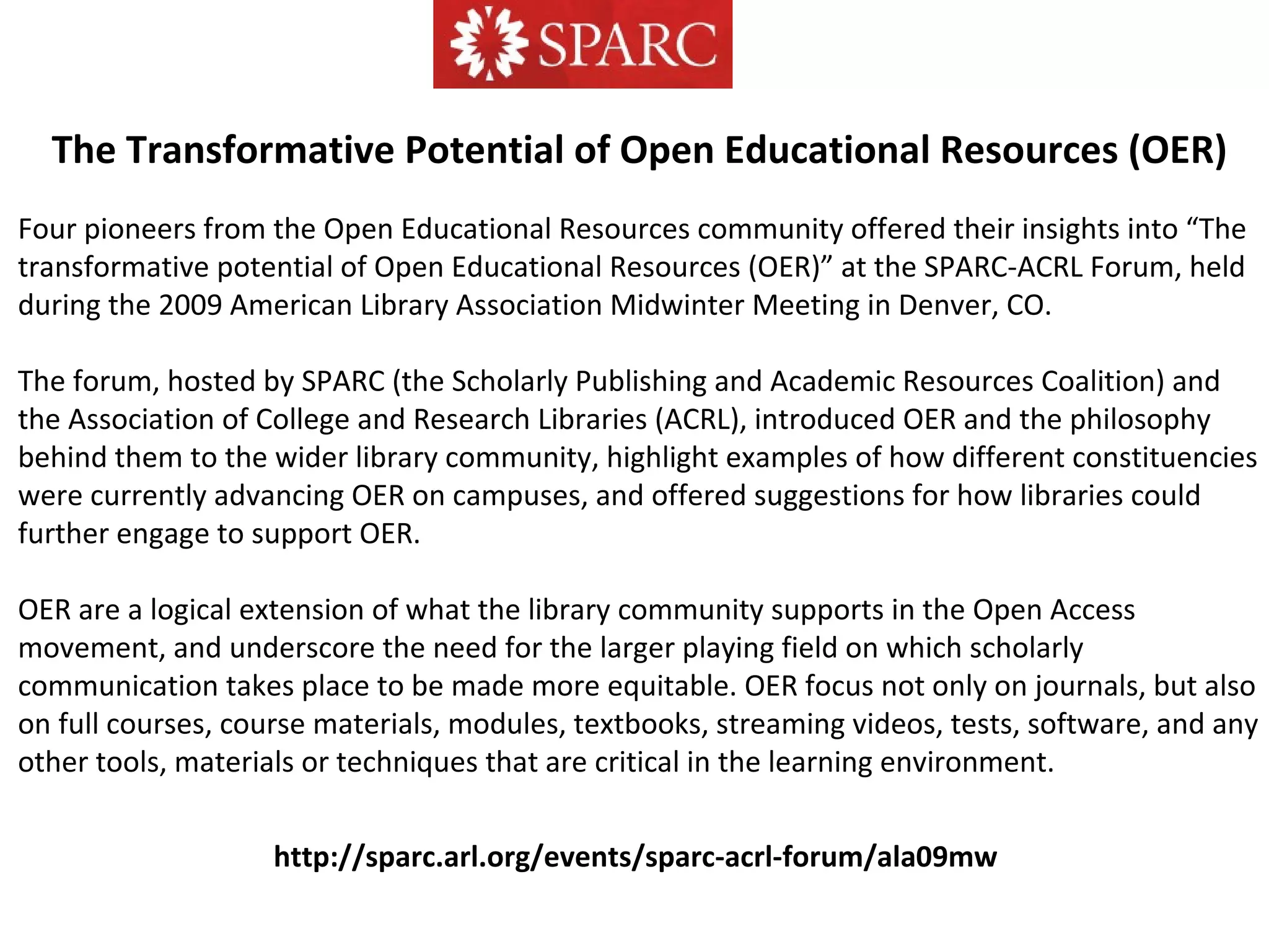 http://sparc.arl.org/events/sparc-acrl-forum/ala09mw
Four pioneers from the Open Educational Resources community offered their insights into “The
transformative potential of Open Educational Resources (OER)” at the SPARC-ACRL Forum, held
during the 2009 American Library Association Midwinter Meeting in Denver, CO.
The forum, hosted by SPARC (the Scholarly Publishing and Academic Resources Coalition) and
the Association of College and Research Libraries (ACRL), introduced OER and the philosophy
behind them to the wider library community, highlight examples of how different constituencies
were currently advancing OER on campuses, and offered suggestions for how libraries could
further engage to support OER.
OER are a logical extension of what the library community supports in the Open Access
movement, and underscore the need for the larger playing field on which scholarly
communication takes place to be made more equitable. OER focus not only on journals, but also
on full courses, course materials, modules, textbooks, streaming videos, tests, software, and any
other tools, materials or techniques that are critical in the learning environment.
The Transformative Potential of Open Educational Resources (OER)
 
