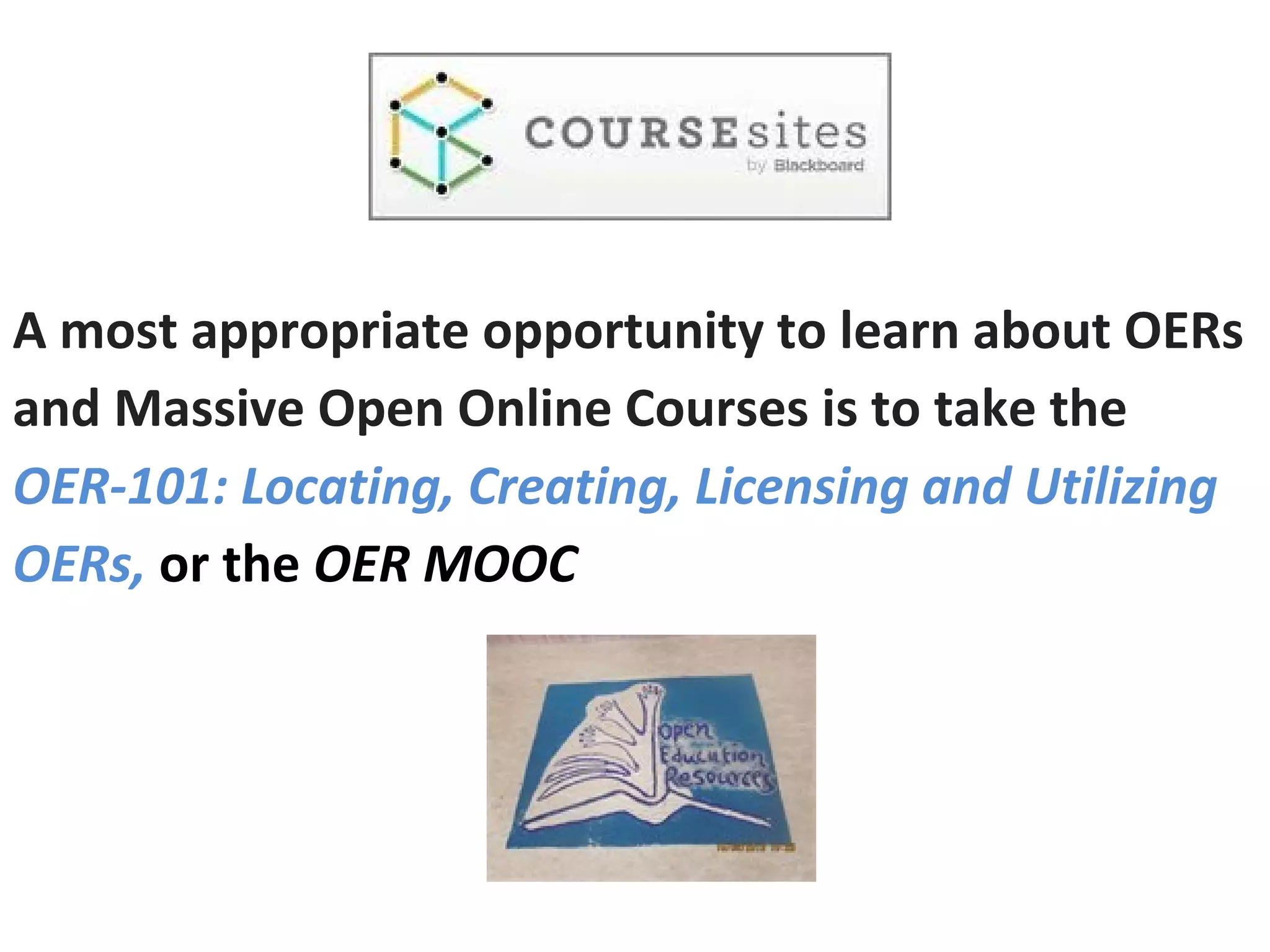 A most appropriate opportunity to learn about OERs
and Massive Open Online Courses is to take the
OER-101: Locating, Creating, Licensing and Utilizing
OERs, or the OER MOOC
 