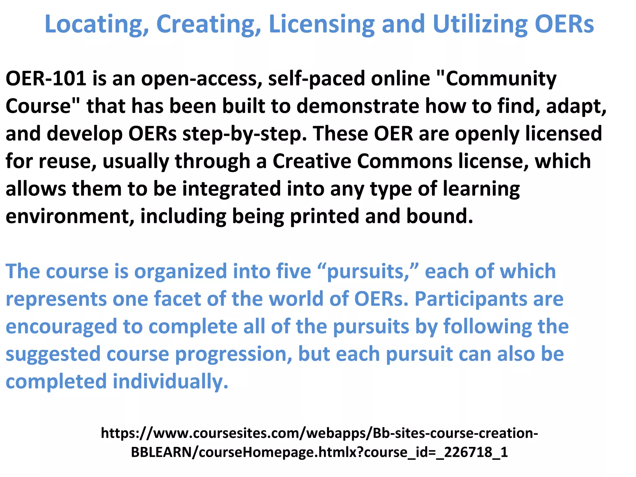 Locating, Creating, Licensing and Utilizing OERs
OER-101 is an open-access, self-paced online "Community
Course" that has been built to demonstrate how to find, adapt,
and develop OERs step-by-step. These OER are openly licensed
for reuse, usually through a Creative Commons license, which
allows them to be integrated into any type of learning
environment, including being printed and bound.
The course is organized into five “pursuits,” each of which
represents one facet of the world of OERs. Participants are
encouraged to complete all of the pursuits by following the
suggested course progression, but each pursuit can also be
completed individually.
https://www.coursesites.com/webapps/Bb-sites-course-creation-
BBLEARN/courseHomepage.htmlx?course_id=_226718_1
 