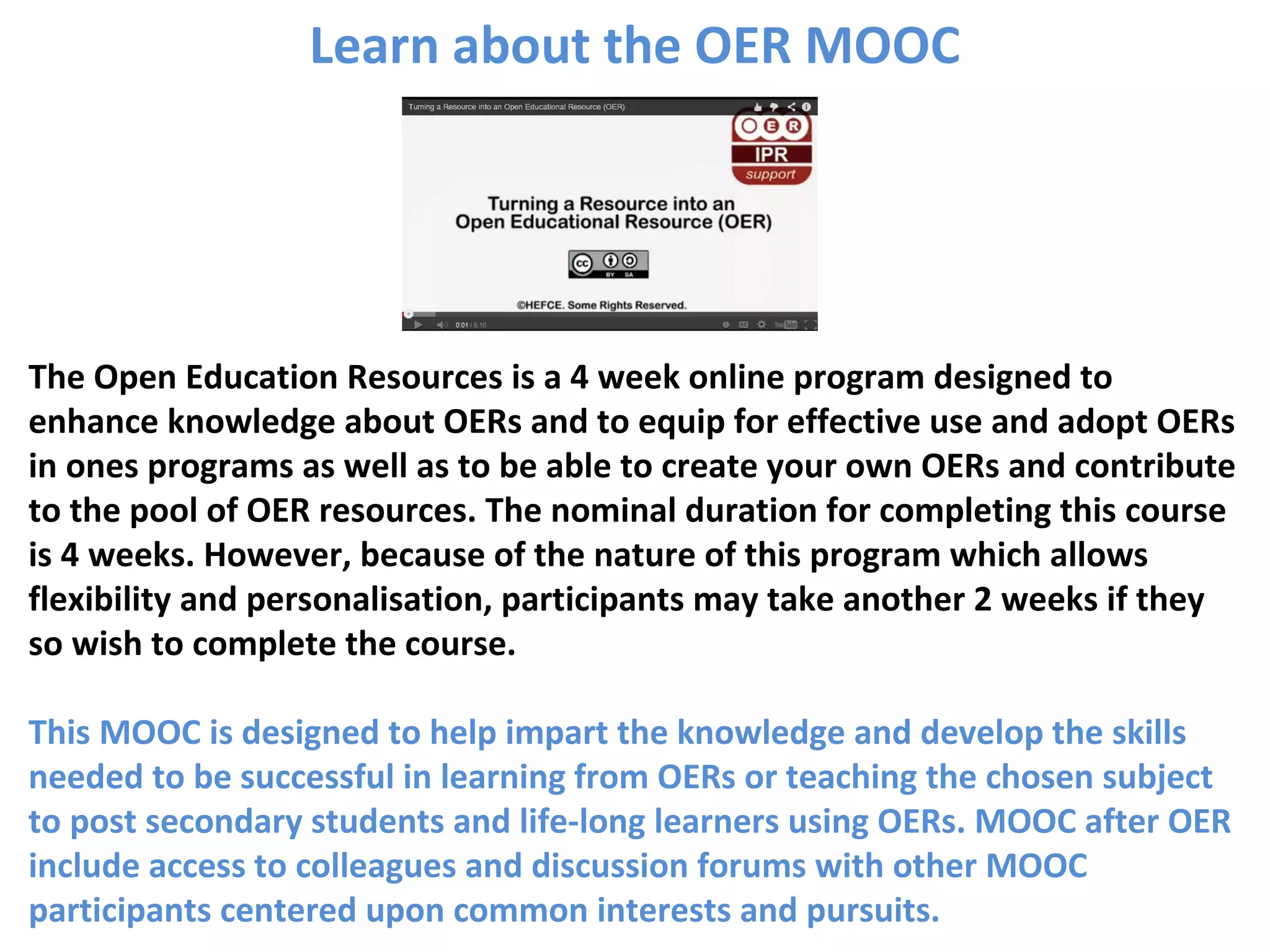 The Open Education Resources is a 4 week online program designed to
enhance knowledge about OERs and to equip for effective use and adopt OERs
in ones programs as well as to be able to create your own OERs and contribute
to the pool of OER resources. The nominal duration for completing this course
is 4 weeks. However, because of the nature of this program which allows
flexibility and personalisation, participants may take another 2 weeks if they
so wish to complete the course.
This MOOC is designed to help impart the knowledge and develop the skills
needed to be successful in learning from OERs or teaching the chosen subject
to post secondary students and life-long learners using OERs. MOOC after OER
include access to colleagues and discussion forums with other MOOC
participants centered upon common interests and pursuits.
Learn about the OER MOOC
 