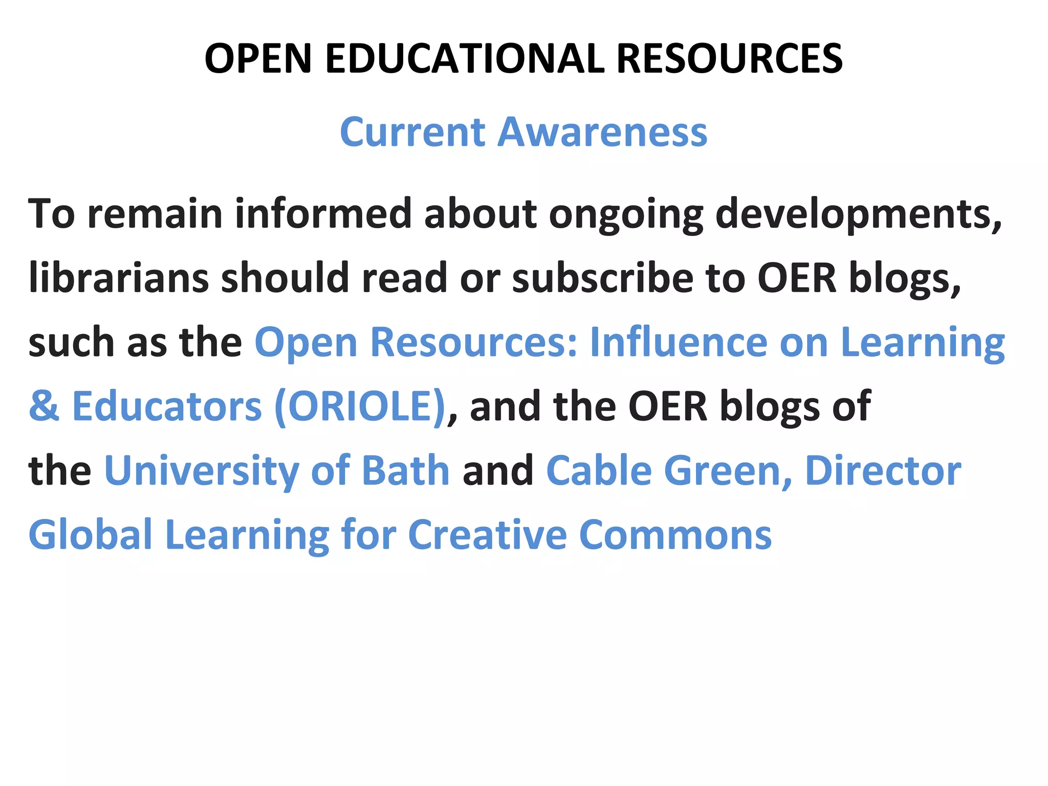 OPEN EDUCATIONAL RESOURCES
Current Awareness
To remain informed about ongoing developments,
librarians should read or subscribe to OER blogs,
such as the Open Resources: Influence on Learning
& Educators (ORIOLE), and the OER blogs of
the University of Bath and Cable Green, Director
Global Learning for Creative Commons
 