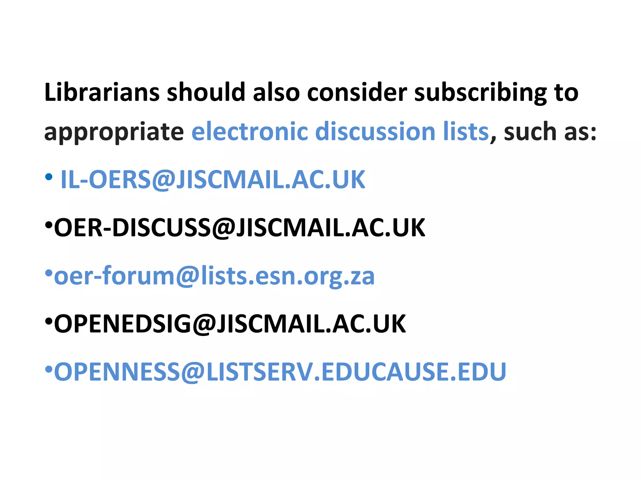 Librarians should also consider subscribing to
appropriate electronic discussion lists, such as:
• IL-OERS@JISCMAIL.AC.UK
•OER-DISCUSS@JISCMAIL.AC.UK
•oer-forum@lists.esn.org.za
•OPENEDSIG@JISCMAIL.AC.UK
•OPENNESS@LISTSERV.EDUCAUSE.EDU
 