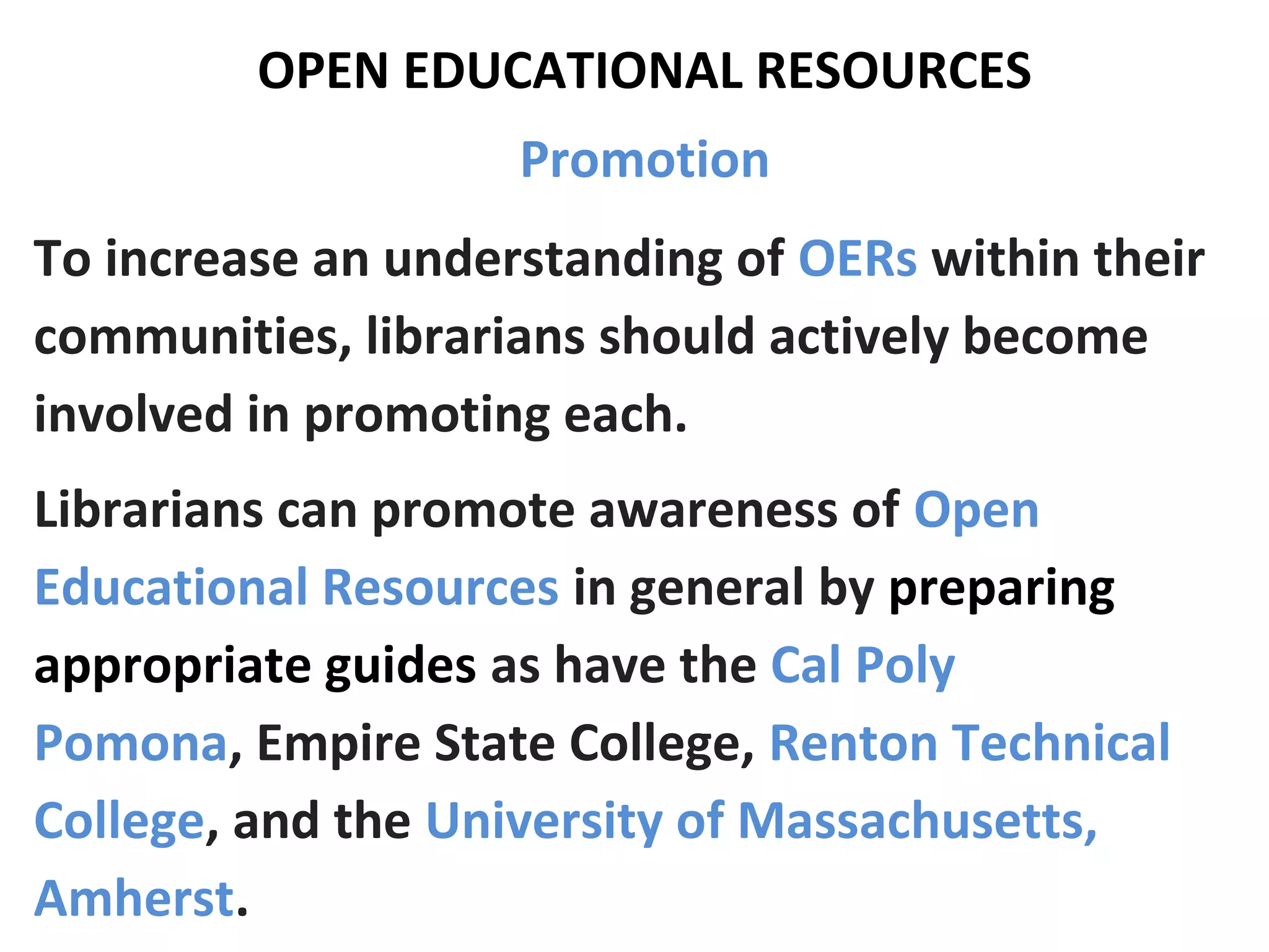 OPEN EDUCATIONAL RESOURCES
Promotion
To increase an understanding of OERs within their
communities, librarians should actively become
involved in promoting each.
Librarians can promote awareness of Open
Educational Resources in general by preparing
appropriate guides as have the Cal Poly
Pomona, Empire State College, Renton Technical
College, and the University of Massachusetts,
Amherst.
 