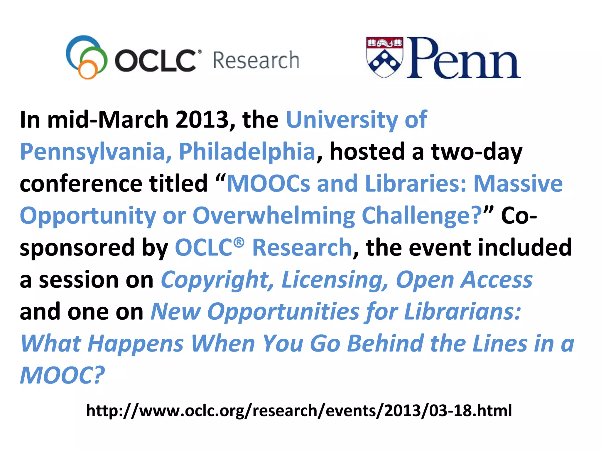 In mid-March 2013, the University of
Pennsylvania, Philadelphia, hosted a two-day
conference titled “MOOCs and Libraries: Massive
Opportunity or Overwhelming Challenge?” Co-
sponsored by OCLC® Research, the event included
a session on Copyright, Licensing, Open Access
and one on New Opportunities for Librarians:
What Happens When You Go Behind the Lines in a
MOOC?
http://www.oclc.org/research/events/2013/03-18.html
 