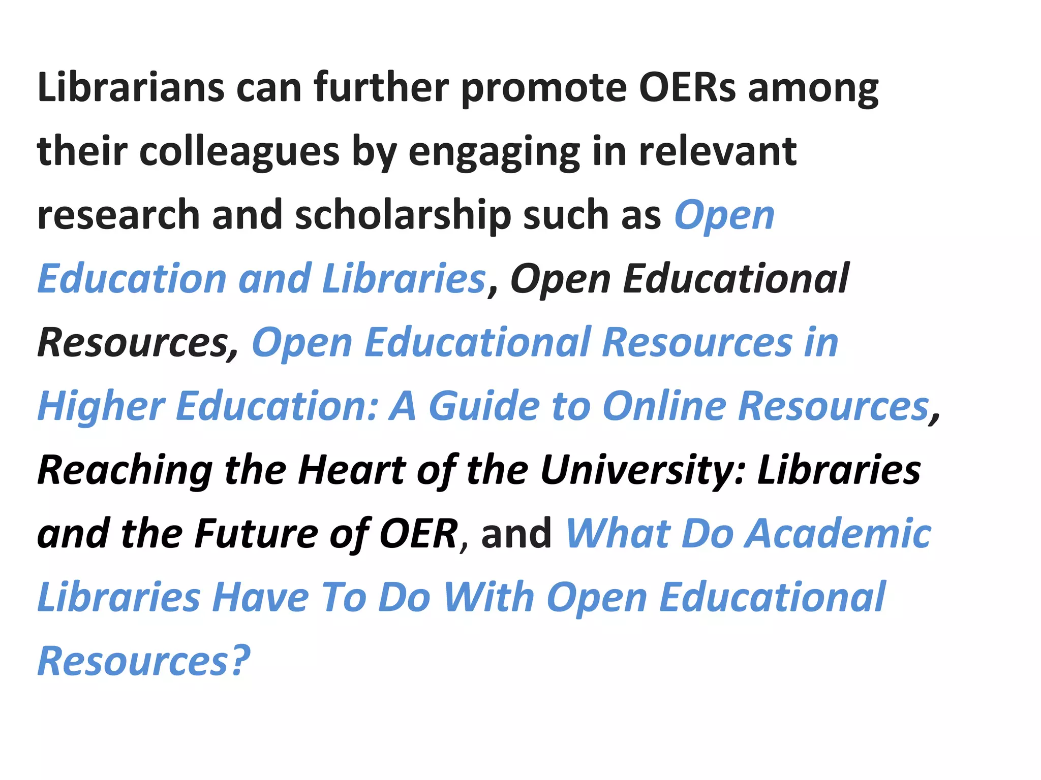 Librarians can further promote OERs among
their colleagues by engaging in relevant
research and scholarship such as Open
Education and Libraries, Open Educational
Resources, Open Educational Resources in
Higher Education: A Guide to Online Resources,
Reaching the Heart of the University: Libraries
and the Future of OER, and What Do Academic
Libraries Have To Do With Open Educational
Resources?
 